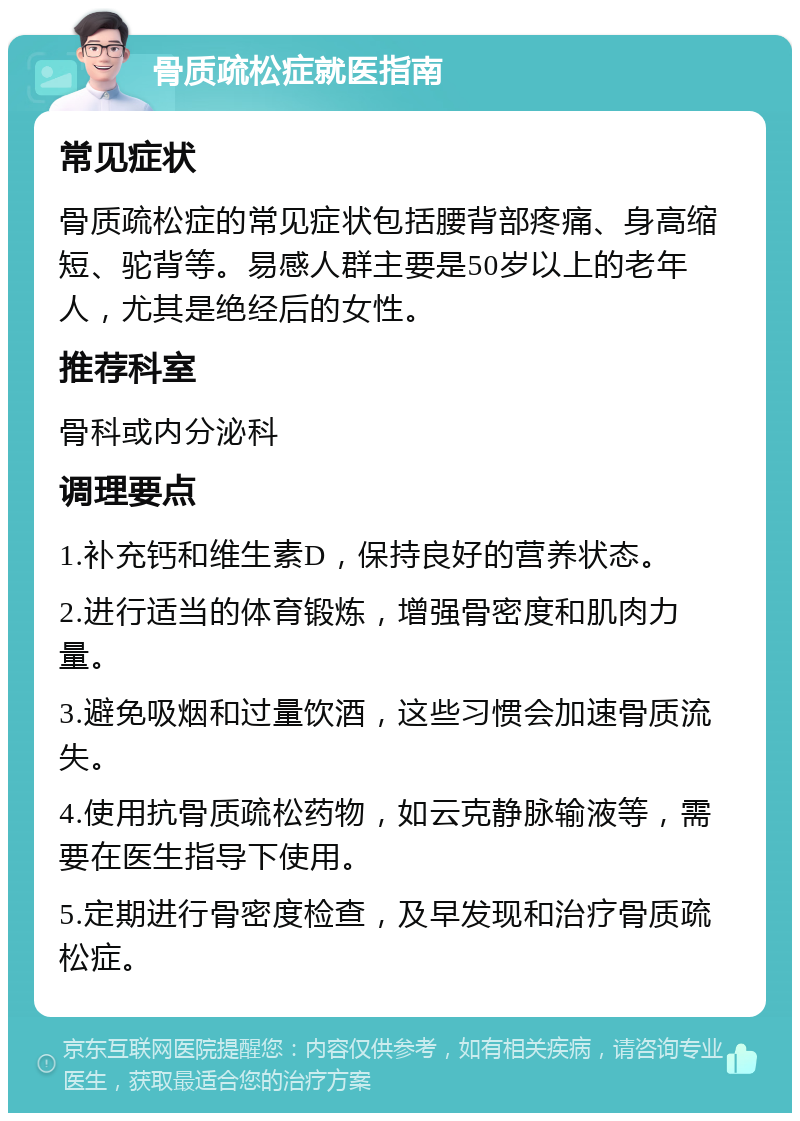 骨质疏松症就医指南 常见症状 骨质疏松症的常见症状包括腰背部疼痛、身高缩短、驼背等。易感人群主要是50岁以上的老年人，尤其是绝经后的女性。 推荐科室 骨科或内分泌科 调理要点 1.补充钙和维生素D，保持良好的营养状态。 2.进行适当的体育锻炼，增强骨密度和肌肉力量。 3.避免吸烟和过量饮酒，这些习惯会加速骨质流失。 4.使用抗骨质疏松药物，如云克静脉输液等，需要在医生指导下使用。 5.定期进行骨密度检查，及早发现和治疗骨质疏松症。