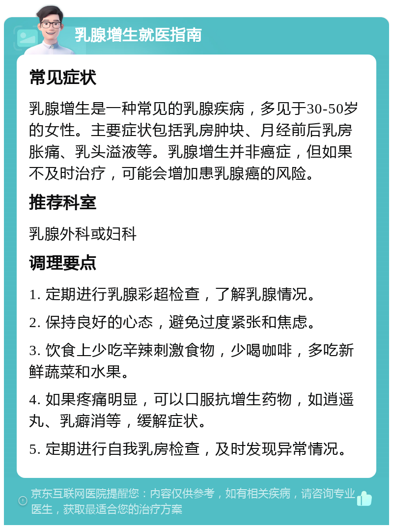 乳腺增生就医指南 常见症状 乳腺增生是一种常见的乳腺疾病，多见于30-50岁的女性。主要症状包括乳房肿块、月经前后乳房胀痛、乳头溢液等。乳腺增生并非癌症，但如果不及时治疗，可能会增加患乳腺癌的风险。 推荐科室 乳腺外科或妇科 调理要点 1. 定期进行乳腺彩超检查，了解乳腺情况。 2. 保持良好的心态，避免过度紧张和焦虑。 3. 饮食上少吃辛辣刺激食物，少喝咖啡，多吃新鲜蔬菜和水果。 4. 如果疼痛明显，可以口服抗增生药物，如逍遥丸、乳癖消等，缓解症状。 5. 定期进行自我乳房检查，及时发现异常情况。