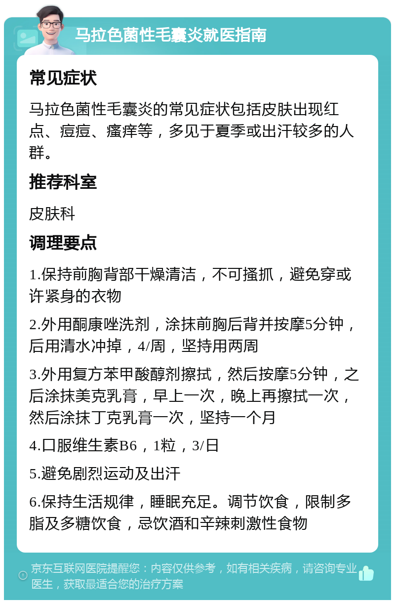 马拉色菌性毛囊炎就医指南 常见症状 马拉色菌性毛囊炎的常见症状包括皮肤出现红点、痘痘、瘙痒等，多见于夏季或出汗较多的人群。 推荐科室 皮肤科 调理要点 1.保持前胸背部干燥清洁，不可搔抓，避免穿或许紧身的衣物 2.外用酮康唑洗剂，涂抹前胸后背并按摩5分钟，后用清水冲掉，4/周，坚持用两周 3.外用复方苯甲酸醇剂擦拭，然后按摩5分钟，之后涂抹美克乳膏，早上一次，晚上再擦拭一次，然后涂抹丁克乳膏一次，坚持一个月 4.口服维生素B6，1粒，3/日 5.避免剧烈运动及出汗 6.保持生活规律，睡眠充足。调节饮食，限制多脂及多糖饮食，忌饮酒和辛辣刺激性食物