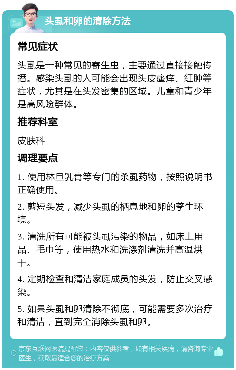 头虱和卵的清除方法 常见症状 头虱是一种常见的寄生虫，主要通过直接接触传播。感染头虱的人可能会出现头皮瘙痒、红肿等症状，尤其是在头发密集的区域。儿童和青少年是高风险群体。 推荐科室 皮肤科 调理要点 1. 使用林旦乳膏等专门的杀虱药物，按照说明书正确使用。 2. 剪短头发，减少头虱的栖息地和卵的孳生环境。 3. 清洗所有可能被头虱污染的物品，如床上用品、毛巾等，使用热水和洗涤剂清洗并高温烘干。 4. 定期检查和清洁家庭成员的头发，防止交叉感染。 5. 如果头虱和卵清除不彻底，可能需要多次治疗和清洁，直到完全消除头虱和卵。