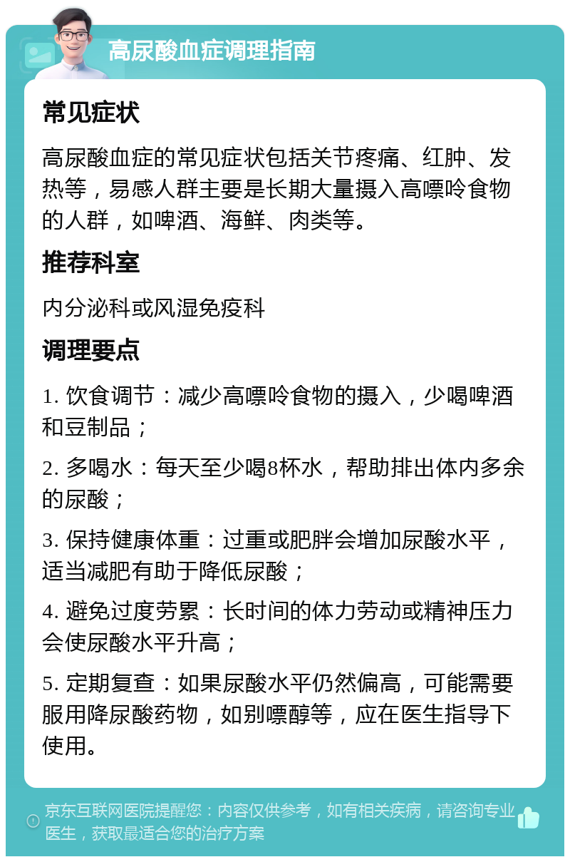 高尿酸血症调理指南 常见症状 高尿酸血症的常见症状包括关节疼痛、红肿、发热等，易感人群主要是长期大量摄入高嘌呤食物的人群，如啤酒、海鲜、肉类等。 推荐科室 内分泌科或风湿免疫科 调理要点 1. 饮食调节：减少高嘌呤食物的摄入，少喝啤酒和豆制品； 2. 多喝水：每天至少喝8杯水，帮助排出体内多余的尿酸； 3. 保持健康体重：过重或肥胖会增加尿酸水平，适当减肥有助于降低尿酸； 4. 避免过度劳累：长时间的体力劳动或精神压力会使尿酸水平升高； 5. 定期复查：如果尿酸水平仍然偏高，可能需要服用降尿酸药物，如别嘌醇等，应在医生指导下使用。