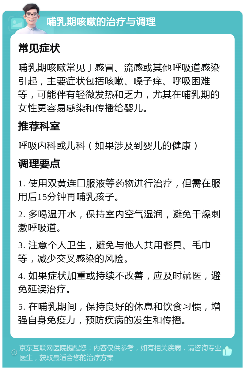 哺乳期咳嗽的治疗与调理 常见症状 哺乳期咳嗽常见于感冒、流感或其他呼吸道感染引起，主要症状包括咳嗽、嗓子痒、呼吸困难等，可能伴有轻微发热和乏力，尤其在哺乳期的女性更容易感染和传播给婴儿。 推荐科室 呼吸内科或儿科（如果涉及到婴儿的健康） 调理要点 1. 使用双黄连口服液等药物进行治疗，但需在服用后15分钟再哺乳孩子。 2. 多喝温开水，保持室内空气湿润，避免干燥刺激呼吸道。 3. 注意个人卫生，避免与他人共用餐具、毛巾等，减少交叉感染的风险。 4. 如果症状加重或持续不改善，应及时就医，避免延误治疗。 5. 在哺乳期间，保持良好的休息和饮食习惯，增强自身免疫力，预防疾病的发生和传播。