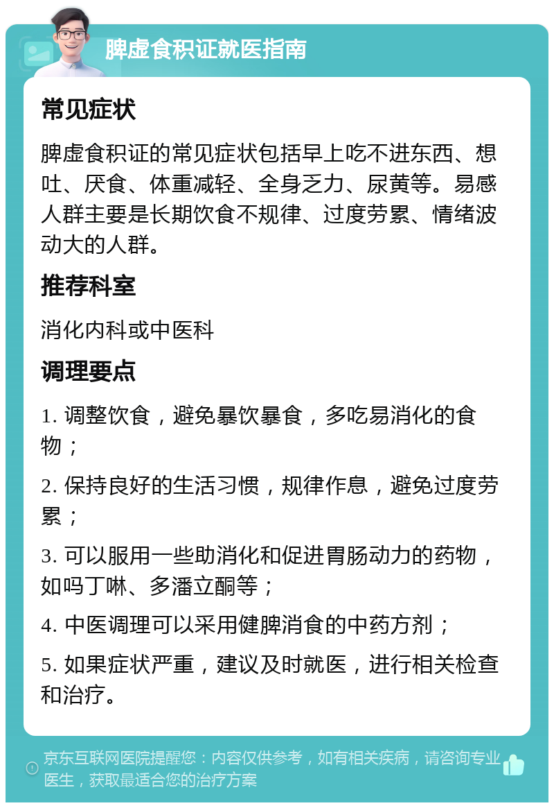 脾虚食积证就医指南 常见症状 脾虚食积证的常见症状包括早上吃不进东西、想吐、厌食、体重减轻、全身乏力、尿黄等。易感人群主要是长期饮食不规律、过度劳累、情绪波动大的人群。 推荐科室 消化内科或中医科 调理要点 1. 调整饮食，避免暴饮暴食，多吃易消化的食物； 2. 保持良好的生活习惯，规律作息，避免过度劳累； 3. 可以服用一些助消化和促进胃肠动力的药物，如吗丁啉、多潘立酮等； 4. 中医调理可以采用健脾消食的中药方剂； 5. 如果症状严重，建议及时就医，进行相关检查和治疗。