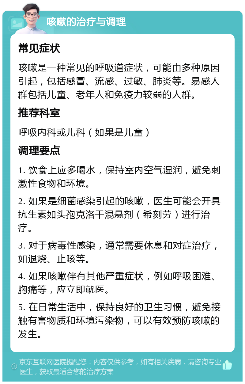 咳嗽的治疗与调理 常见症状 咳嗽是一种常见的呼吸道症状，可能由多种原因引起，包括感冒、流感、过敏、肺炎等。易感人群包括儿童、老年人和免疫力较弱的人群。 推荐科室 呼吸内科或儿科（如果是儿童） 调理要点 1. 饮食上应多喝水，保持室内空气湿润，避免刺激性食物和环境。 2. 如果是细菌感染引起的咳嗽，医生可能会开具抗生素如头孢克洛干混悬剂（希刻劳）进行治疗。 3. 对于病毒性感染，通常需要休息和对症治疗，如退烧、止咳等。 4. 如果咳嗽伴有其他严重症状，例如呼吸困难、胸痛等，应立即就医。 5. 在日常生活中，保持良好的卫生习惯，避免接触有害物质和环境污染物，可以有效预防咳嗽的发生。