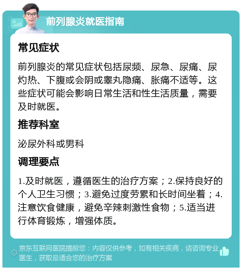 前列腺炎就医指南 常见症状 前列腺炎的常见症状包括尿频、尿急、尿痛、尿灼热、下腹或会阴或睾丸隐痛、胀痛不适等。这些症状可能会影响日常生活和性生活质量，需要及时就医。 推荐科室 泌尿外科或男科 调理要点 1.及时就医，遵循医生的治疗方案；2.保持良好的个人卫生习惯；3.避免过度劳累和长时间坐着；4.注意饮食健康，避免辛辣刺激性食物；5.适当进行体育锻炼，增强体质。