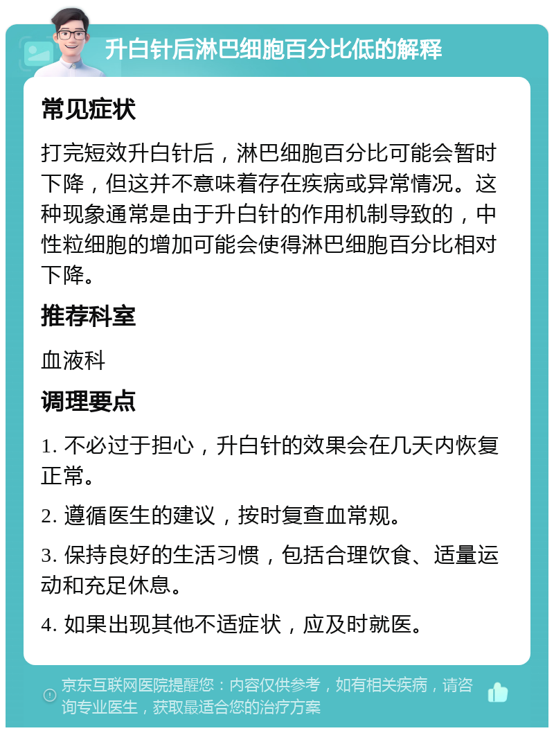 升白针后淋巴细胞百分比低的解释 常见症状 打完短效升白针后，淋巴细胞百分比可能会暂时下降，但这并不意味着存在疾病或异常情况。这种现象通常是由于升白针的作用机制导致的，中性粒细胞的增加可能会使得淋巴细胞百分比相对下降。 推荐科室 血液科 调理要点 1. 不必过于担心，升白针的效果会在几天内恢复正常。 2. 遵循医生的建议，按时复查血常规。 3. 保持良好的生活习惯，包括合理饮食、适量运动和充足休息。 4. 如果出现其他不适症状，应及时就医。