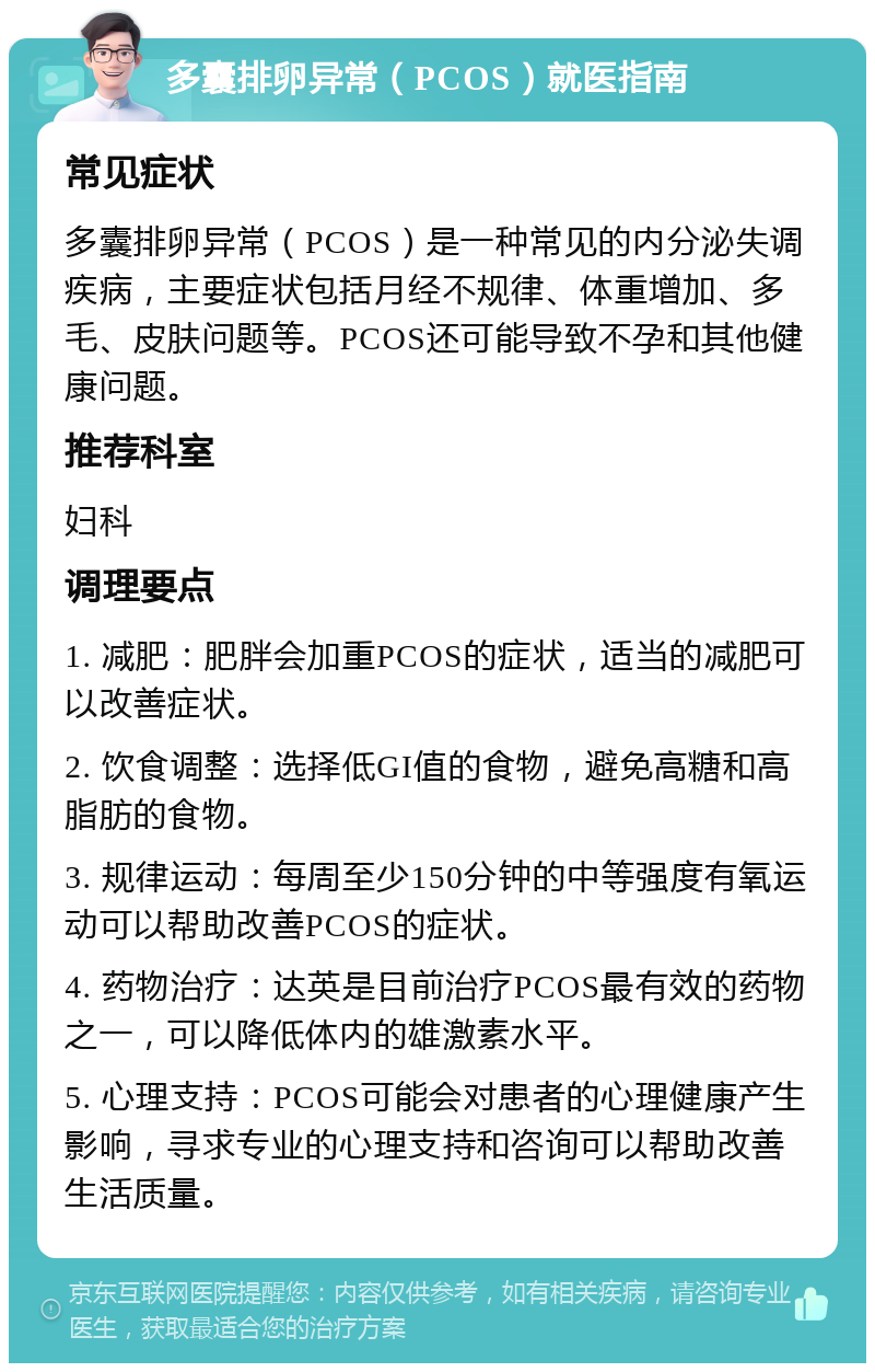 多囊排卵异常（PCOS）就医指南 常见症状 多囊排卵异常（PCOS）是一种常见的内分泌失调疾病，主要症状包括月经不规律、体重增加、多毛、皮肤问题等。PCOS还可能导致不孕和其他健康问题。 推荐科室 妇科 调理要点 1. 减肥：肥胖会加重PCOS的症状，适当的减肥可以改善症状。 2. 饮食调整：选择低GI值的食物，避免高糖和高脂肪的食物。 3. 规律运动：每周至少150分钟的中等强度有氧运动可以帮助改善PCOS的症状。 4. 药物治疗：达英是目前治疗PCOS最有效的药物之一，可以降低体内的雄激素水平。 5. 心理支持：PCOS可能会对患者的心理健康产生影响，寻求专业的心理支持和咨询可以帮助改善生活质量。