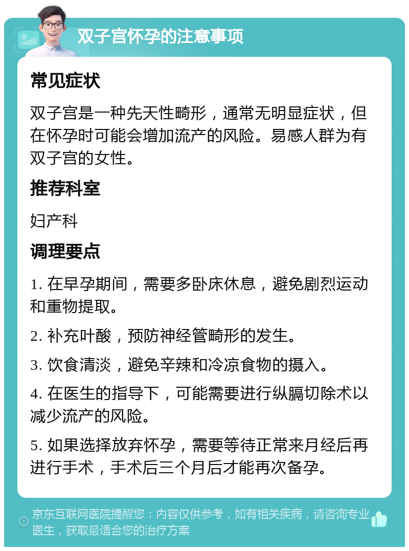 双子宫怀孕的注意事项 常见症状 双子宫是一种先天性畸形，通常无明显症状，但在怀孕时可能会增加流产的风险。易感人群为有双子宫的女性。 推荐科室 妇产科 调理要点 1. 在早孕期间，需要多卧床休息，避免剧烈运动和重物提取。 2. 补充叶酸，预防神经管畸形的发生。 3. 饮食清淡，避免辛辣和冷凉食物的摄入。 4. 在医生的指导下，可能需要进行纵膈切除术以减少流产的风险。 5. 如果选择放弃怀孕，需要等待正常来月经后再进行手术，手术后三个月后才能再次备孕。