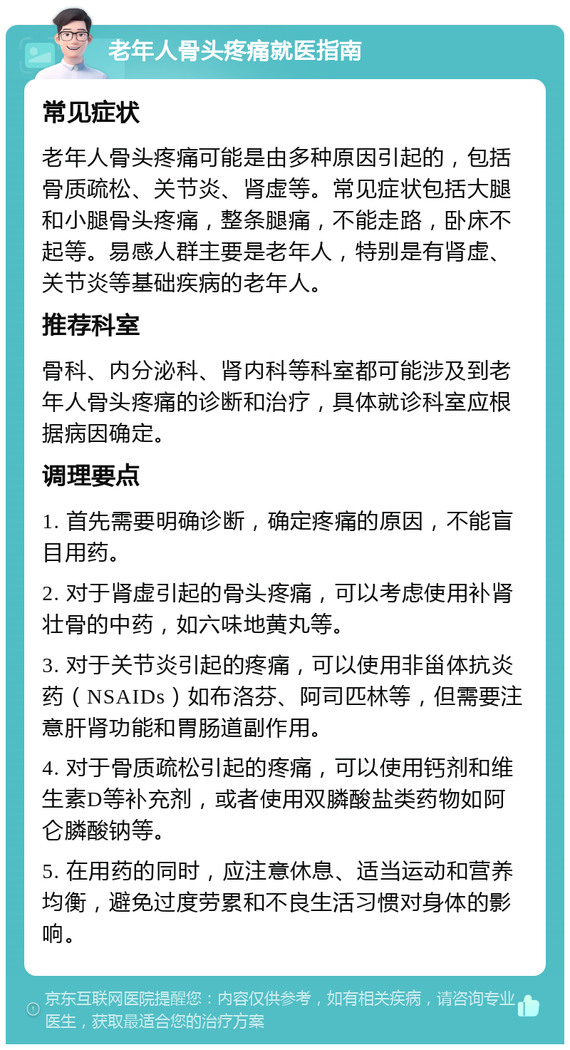 老年人骨头疼痛就医指南 常见症状 老年人骨头疼痛可能是由多种原因引起的，包括骨质疏松、关节炎、肾虚等。常见症状包括大腿和小腿骨头疼痛，整条腿痛，不能走路，卧床不起等。易感人群主要是老年人，特别是有肾虚、关节炎等基础疾病的老年人。 推荐科室 骨科、内分泌科、肾内科等科室都可能涉及到老年人骨头疼痛的诊断和治疗，具体就诊科室应根据病因确定。 调理要点 1. 首先需要明确诊断，确定疼痛的原因，不能盲目用药。 2. 对于肾虚引起的骨头疼痛，可以考虑使用补肾壮骨的中药，如六味地黄丸等。 3. 对于关节炎引起的疼痛，可以使用非甾体抗炎药（NSAIDs）如布洛芬、阿司匹林等，但需要注意肝肾功能和胃肠道副作用。 4. 对于骨质疏松引起的疼痛，可以使用钙剂和维生素D等补充剂，或者使用双膦酸盐类药物如阿仑膦酸钠等。 5. 在用药的同时，应注意休息、适当运动和营养均衡，避免过度劳累和不良生活习惯对身体的影响。