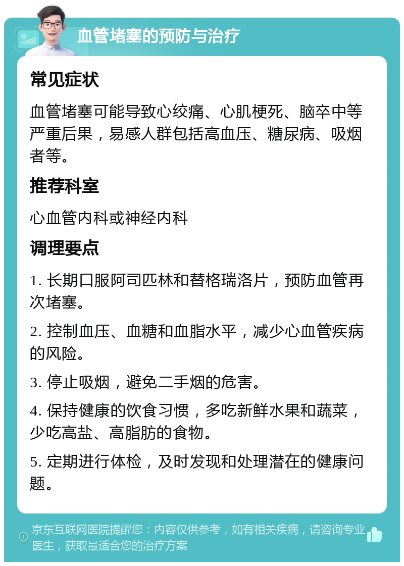 血管堵塞的预防与治疗 常见症状 血管堵塞可能导致心绞痛、心肌梗死、脑卒中等严重后果，易感人群包括高血压、糖尿病、吸烟者等。 推荐科室 心血管内科或神经内科 调理要点 1. 长期口服阿司匹林和替格瑞洛片，预防血管再次堵塞。 2. 控制血压、血糖和血脂水平，减少心血管疾病的风险。 3. 停止吸烟，避免二手烟的危害。 4. 保持健康的饮食习惯，多吃新鲜水果和蔬菜，少吃高盐、高脂肪的食物。 5. 定期进行体检，及时发现和处理潜在的健康问题。