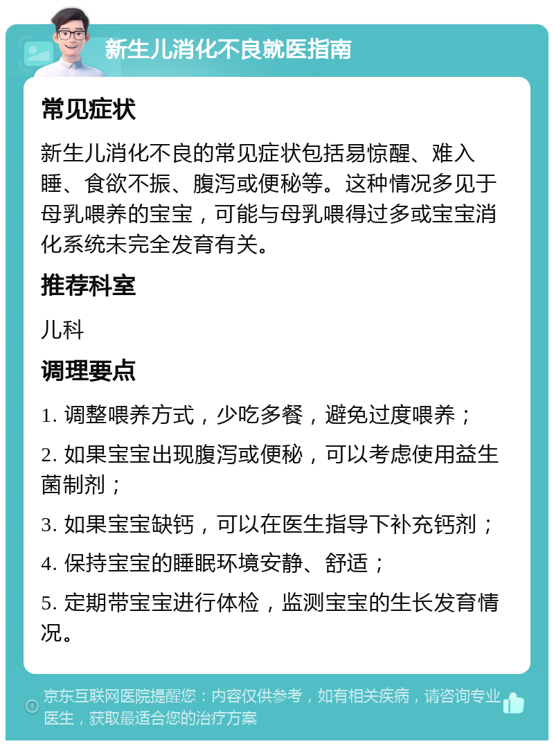 新生儿消化不良就医指南 常见症状 新生儿消化不良的常见症状包括易惊醒、难入睡、食欲不振、腹泻或便秘等。这种情况多见于母乳喂养的宝宝，可能与母乳喂得过多或宝宝消化系统未完全发育有关。 推荐科室 儿科 调理要点 1. 调整喂养方式，少吃多餐，避免过度喂养； 2. 如果宝宝出现腹泻或便秘，可以考虑使用益生菌制剂； 3. 如果宝宝缺钙，可以在医生指导下补充钙剂； 4. 保持宝宝的睡眠环境安静、舒适； 5. 定期带宝宝进行体检，监测宝宝的生长发育情况。