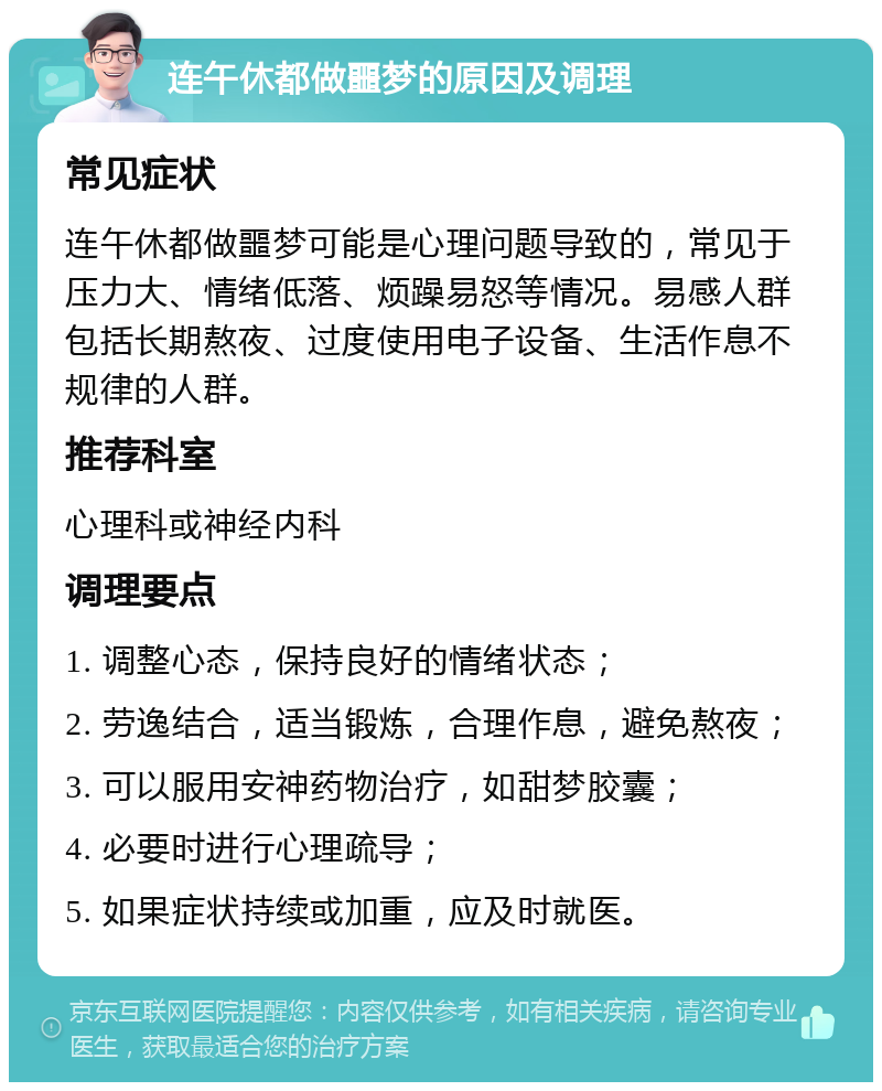 连午休都做噩梦的原因及调理 常见症状 连午休都做噩梦可能是心理问题导致的，常见于压力大、情绪低落、烦躁易怒等情况。易感人群包括长期熬夜、过度使用电子设备、生活作息不规律的人群。 推荐科室 心理科或神经内科 调理要点 1. 调整心态，保持良好的情绪状态； 2. 劳逸结合，适当锻炼，合理作息，避免熬夜； 3. 可以服用安神药物治疗，如甜梦胶囊； 4. 必要时进行心理疏导； 5. 如果症状持续或加重，应及时就医。