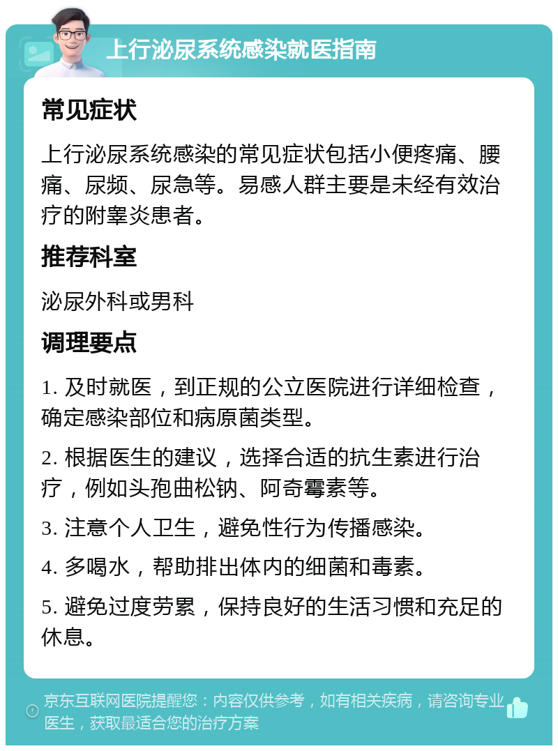 上行泌尿系统感染就医指南 常见症状 上行泌尿系统感染的常见症状包括小便疼痛、腰痛、尿频、尿急等。易感人群主要是未经有效治疗的附睾炎患者。 推荐科室 泌尿外科或男科 调理要点 1. 及时就医，到正规的公立医院进行详细检查，确定感染部位和病原菌类型。 2. 根据医生的建议，选择合适的抗生素进行治疗，例如头孢曲松钠、阿奇霉素等。 3. 注意个人卫生，避免性行为传播感染。 4. 多喝水，帮助排出体内的细菌和毒素。 5. 避免过度劳累，保持良好的生活习惯和充足的休息。