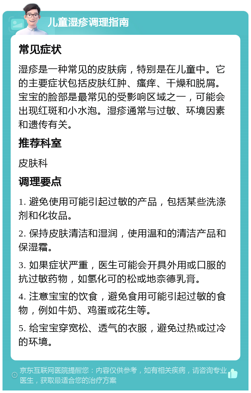 儿童湿疹调理指南 常见症状 湿疹是一种常见的皮肤病，特别是在儿童中。它的主要症状包括皮肤红肿、瘙痒、干燥和脱屑。宝宝的脸部是最常见的受影响区域之一，可能会出现红斑和小水泡。湿疹通常与过敏、环境因素和遗传有关。 推荐科室 皮肤科 调理要点 1. 避免使用可能引起过敏的产品，包括某些洗涤剂和化妆品。 2. 保持皮肤清洁和湿润，使用温和的清洁产品和保湿霜。 3. 如果症状严重，医生可能会开具外用或口服的抗过敏药物，如氢化可的松或地奈德乳膏。 4. 注意宝宝的饮食，避免食用可能引起过敏的食物，例如牛奶、鸡蛋或花生等。 5. 给宝宝穿宽松、透气的衣服，避免过热或过冷的环境。