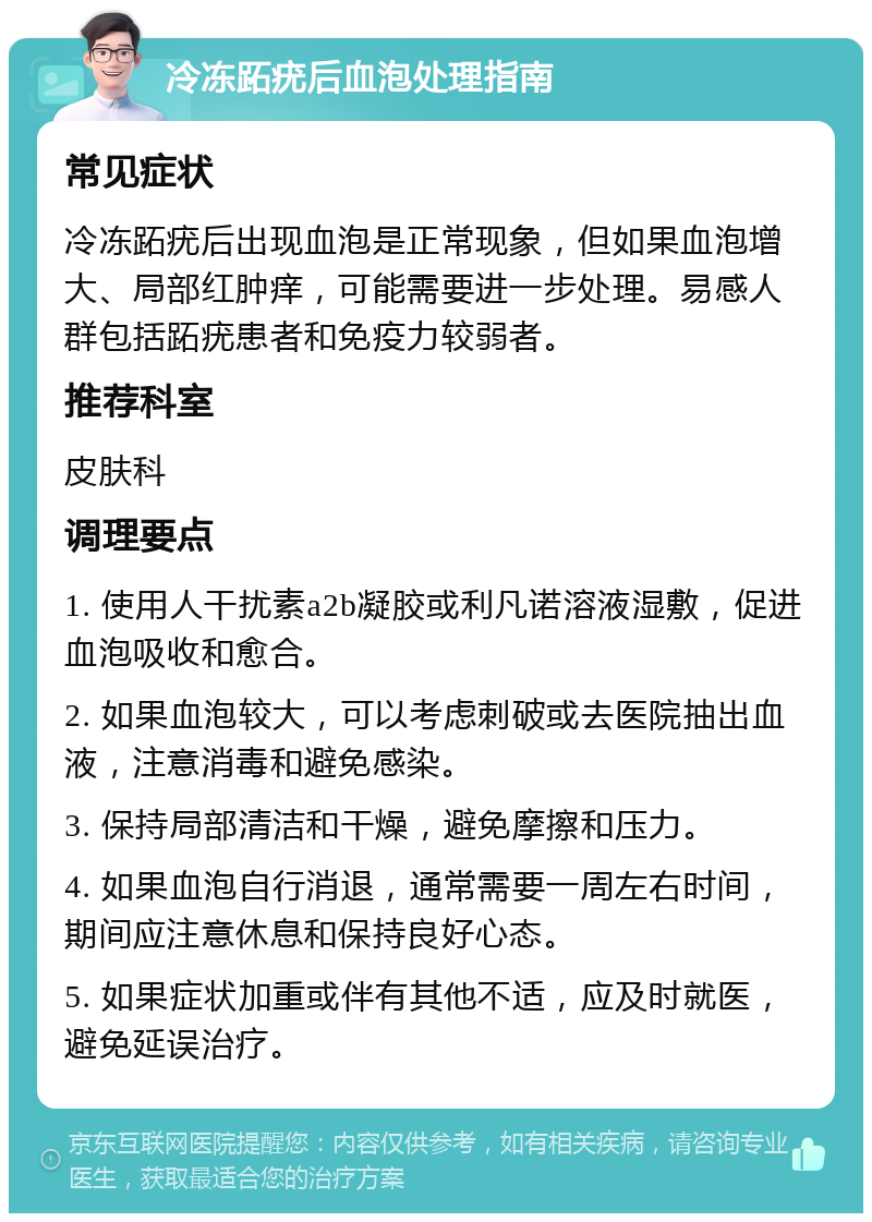 冷冻跖疣后血泡处理指南 常见症状 冷冻跖疣后出现血泡是正常现象，但如果血泡增大、局部红肿痒，可能需要进一步处理。易感人群包括跖疣患者和免疫力较弱者。 推荐科室 皮肤科 调理要点 1. 使用人干扰素a2b凝胶或利凡诺溶液湿敷，促进血泡吸收和愈合。 2. 如果血泡较大，可以考虑刺破或去医院抽出血液，注意消毒和避免感染。 3. 保持局部清洁和干燥，避免摩擦和压力。 4. 如果血泡自行消退，通常需要一周左右时间，期间应注意休息和保持良好心态。 5. 如果症状加重或伴有其他不适，应及时就医，避免延误治疗。