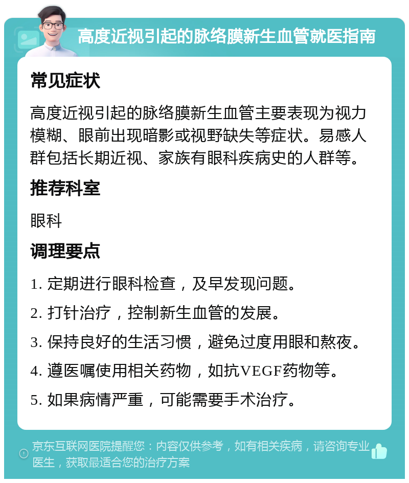 高度近视引起的脉络膜新生血管就医指南 常见症状 高度近视引起的脉络膜新生血管主要表现为视力模糊、眼前出现暗影或视野缺失等症状。易感人群包括长期近视、家族有眼科疾病史的人群等。 推荐科室 眼科 调理要点 1. 定期进行眼科检查，及早发现问题。 2. 打针治疗，控制新生血管的发展。 3. 保持良好的生活习惯，避免过度用眼和熬夜。 4. 遵医嘱使用相关药物，如抗VEGF药物等。 5. 如果病情严重，可能需要手术治疗。