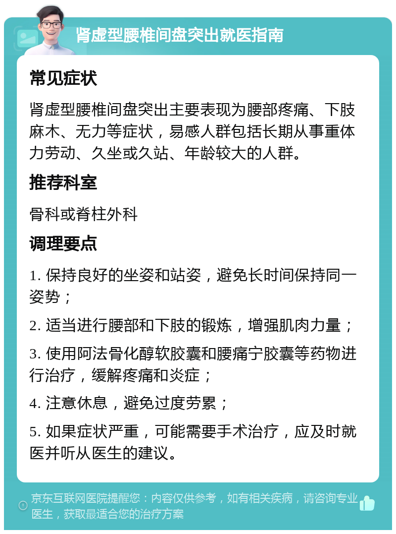 肾虚型腰椎间盘突出就医指南 常见症状 肾虚型腰椎间盘突出主要表现为腰部疼痛、下肢麻木、无力等症状，易感人群包括长期从事重体力劳动、久坐或久站、年龄较大的人群。 推荐科室 骨科或脊柱外科 调理要点 1. 保持良好的坐姿和站姿，避免长时间保持同一姿势； 2. 适当进行腰部和下肢的锻炼，增强肌肉力量； 3. 使用阿法骨化醇软胶囊和腰痛宁胶囊等药物进行治疗，缓解疼痛和炎症； 4. 注意休息，避免过度劳累； 5. 如果症状严重，可能需要手术治疗，应及时就医并听从医生的建议。