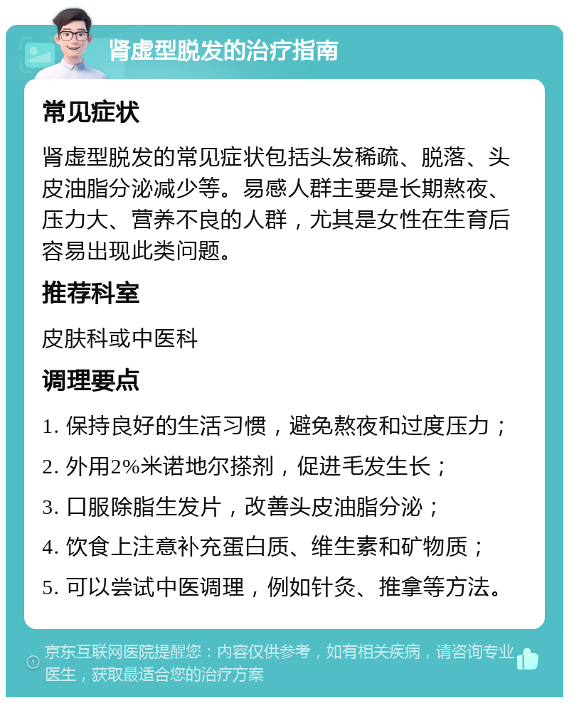 肾虚型脱发的治疗指南 常见症状 肾虚型脱发的常见症状包括头发稀疏、脱落、头皮油脂分泌减少等。易感人群主要是长期熬夜、压力大、营养不良的人群，尤其是女性在生育后容易出现此类问题。 推荐科室 皮肤科或中医科 调理要点 1. 保持良好的生活习惯，避免熬夜和过度压力； 2. 外用2%米诺地尔搽剂，促进毛发生长； 3. 口服除脂生发片，改善头皮油脂分泌； 4. 饮食上注意补充蛋白质、维生素和矿物质； 5. 可以尝试中医调理，例如针灸、推拿等方法。