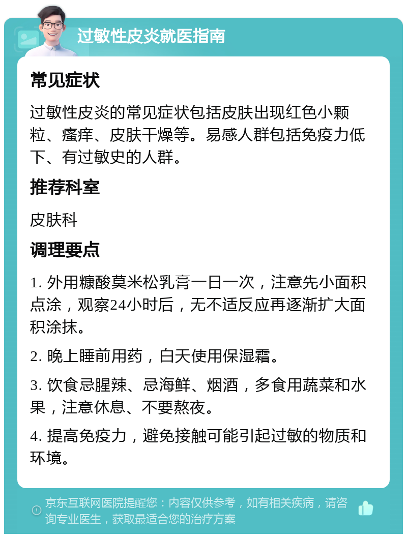 过敏性皮炎就医指南 常见症状 过敏性皮炎的常见症状包括皮肤出现红色小颗粒、瘙痒、皮肤干燥等。易感人群包括免疫力低下、有过敏史的人群。 推荐科室 皮肤科 调理要点 1. 外用糠酸莫米松乳膏一日一次，注意先小面积点涂，观察24小时后，无不适反应再逐渐扩大面积涂抹。 2. 晚上睡前用药，白天使用保湿霜。 3. 饮食忌腥辣、忌海鲜、烟酒，多食用蔬菜和水果，注意休息、不要熬夜。 4. 提高免疫力，避免接触可能引起过敏的物质和环境。