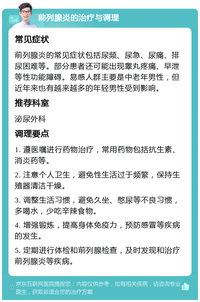 前列腺炎的治疗与调理 常见症状 前列腺炎的常见症状包括尿频、尿急、尿痛、排尿困难等。部分患者还可能出现睾丸疼痛、早泄等性功能障碍。易感人群主要是中老年男性，但近年来也有越来越多的年轻男性受到影响。 推荐科室 泌尿外科 调理要点 1. 遵医嘱进行药物治疗，常用药物包括抗生素、消炎药等。 2. 注意个人卫生，避免性生活过于频繁，保持生殖器清洁干燥。 3. 调整生活习惯，避免久坐、憋尿等不良习惯，多喝水，少吃辛辣食物。 4. 增强锻炼，提高身体免疫力，预防感冒等疾病的发生。 5. 定期进行体检和前列腺检查，及时发现和治疗前列腺炎等疾病。