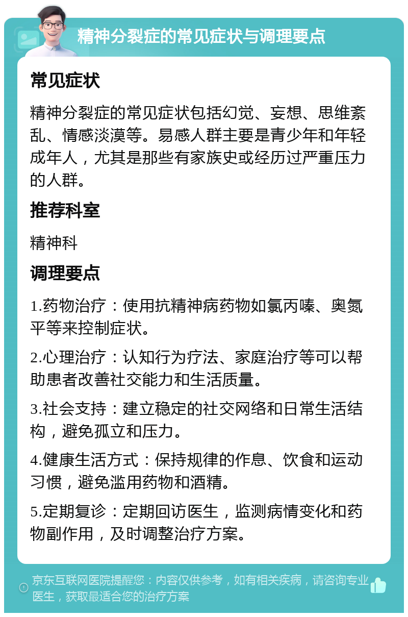 精神分裂症的常见症状与调理要点 常见症状 精神分裂症的常见症状包括幻觉、妄想、思维紊乱、情感淡漠等。易感人群主要是青少年和年轻成年人，尤其是那些有家族史或经历过严重压力的人群。 推荐科室 精神科 调理要点 1.药物治疗：使用抗精神病药物如氯丙嗪、奥氮平等来控制症状。 2.心理治疗：认知行为疗法、家庭治疗等可以帮助患者改善社交能力和生活质量。 3.社会支持：建立稳定的社交网络和日常生活结构，避免孤立和压力。 4.健康生活方式：保持规律的作息、饮食和运动习惯，避免滥用药物和酒精。 5.定期复诊：定期回访医生，监测病情变化和药物副作用，及时调整治疗方案。