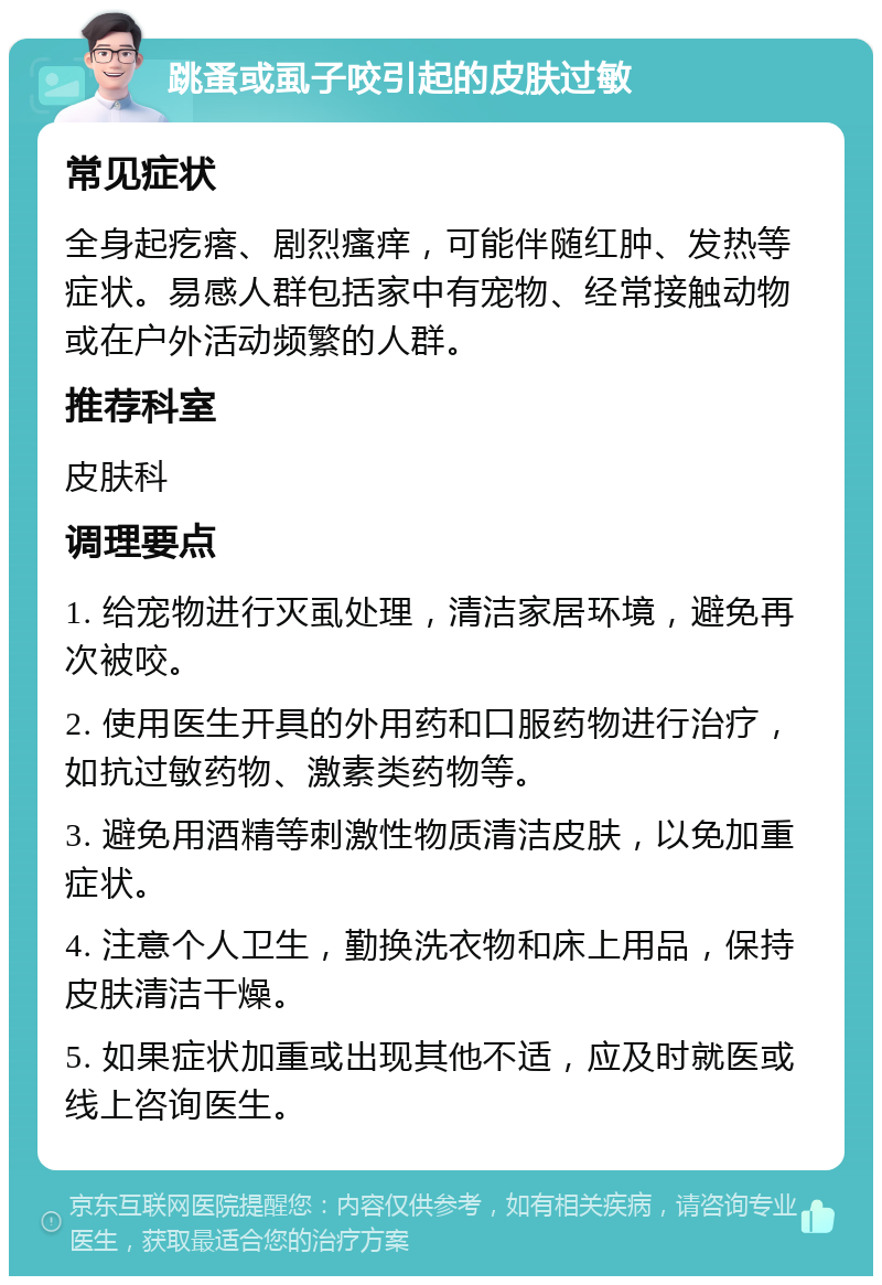 跳蚤或虱子咬引起的皮肤过敏 常见症状 全身起疙瘩、剧烈瘙痒，可能伴随红肿、发热等症状。易感人群包括家中有宠物、经常接触动物或在户外活动频繁的人群。 推荐科室 皮肤科 调理要点 1. 给宠物进行灭虱处理，清洁家居环境，避免再次被咬。 2. 使用医生开具的外用药和口服药物进行治疗，如抗过敏药物、激素类药物等。 3. 避免用酒精等刺激性物质清洁皮肤，以免加重症状。 4. 注意个人卫生，勤换洗衣物和床上用品，保持皮肤清洁干燥。 5. 如果症状加重或出现其他不适，应及时就医或线上咨询医生。