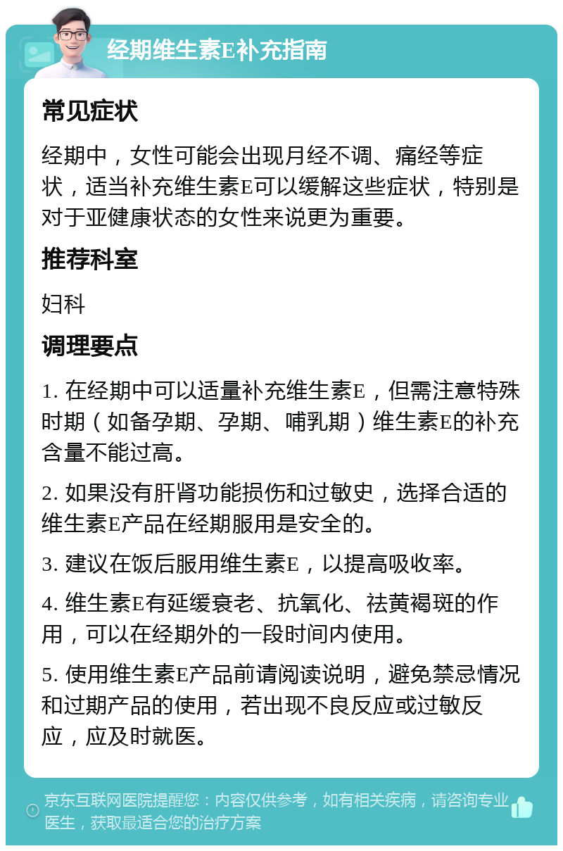 经期维生素E补充指南 常见症状 经期中，女性可能会出现月经不调、痛经等症状，适当补充维生素E可以缓解这些症状，特别是对于亚健康状态的女性来说更为重要。 推荐科室 妇科 调理要点 1. 在经期中可以适量补充维生素E，但需注意特殊时期（如备孕期、孕期、哺乳期）维生素E的补充含量不能过高。 2. 如果没有肝肾功能损伤和过敏史，选择合适的维生素E产品在经期服用是安全的。 3. 建议在饭后服用维生素E，以提高吸收率。 4. 维生素E有延缓衰老、抗氧化、祛黄褐斑的作用，可以在经期外的一段时间内使用。 5. 使用维生素E产品前请阅读说明，避免禁忌情况和过期产品的使用，若出现不良反应或过敏反应，应及时就医。