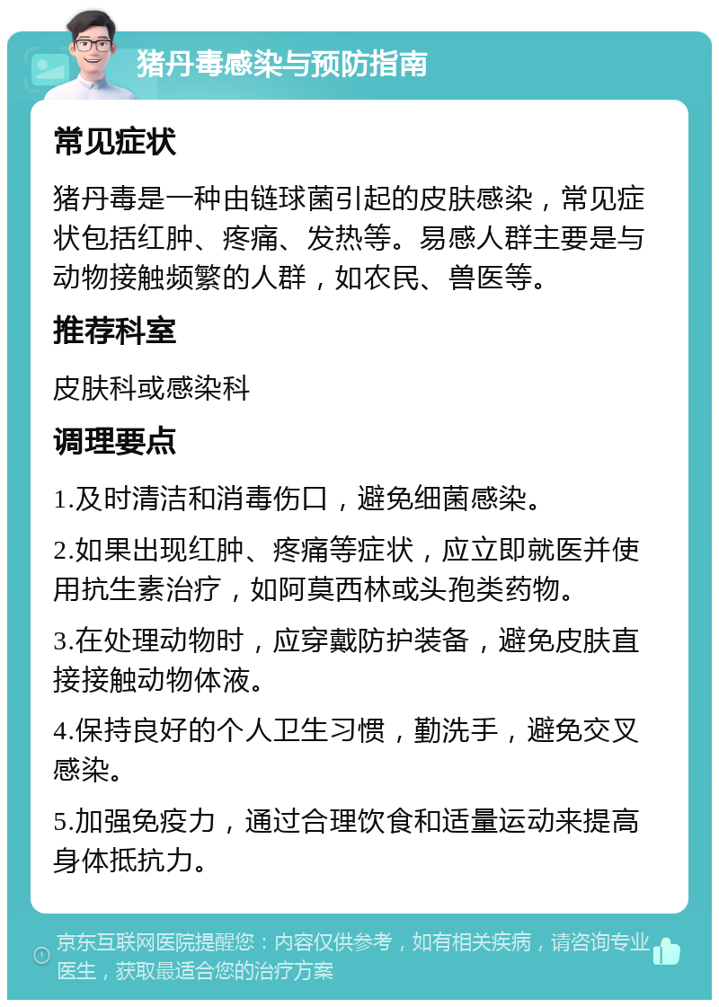 猪丹毒感染与预防指南 常见症状 猪丹毒是一种由链球菌引起的皮肤感染，常见症状包括红肿、疼痛、发热等。易感人群主要是与动物接触频繁的人群，如农民、兽医等。 推荐科室 皮肤科或感染科 调理要点 1.及时清洁和消毒伤口，避免细菌感染。 2.如果出现红肿、疼痛等症状，应立即就医并使用抗生素治疗，如阿莫西林或头孢类药物。 3.在处理动物时，应穿戴防护装备，避免皮肤直接接触动物体液。 4.保持良好的个人卫生习惯，勤洗手，避免交叉感染。 5.加强免疫力，通过合理饮食和适量运动来提高身体抵抗力。