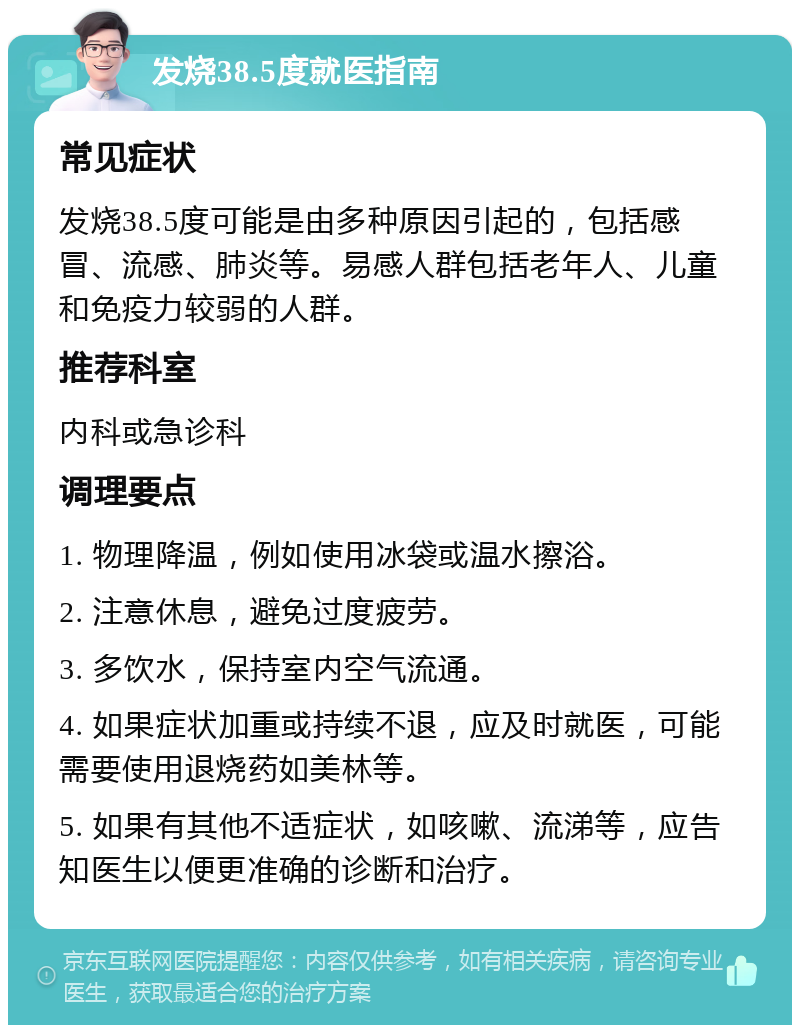 发烧38.5度就医指南 常见症状 发烧38.5度可能是由多种原因引起的，包括感冒、流感、肺炎等。易感人群包括老年人、儿童和免疫力较弱的人群。 推荐科室 内科或急诊科 调理要点 1. 物理降温，例如使用冰袋或温水擦浴。 2. 注意休息，避免过度疲劳。 3. 多饮水，保持室内空气流通。 4. 如果症状加重或持续不退，应及时就医，可能需要使用退烧药如美林等。 5. 如果有其他不适症状，如咳嗽、流涕等，应告知医生以便更准确的诊断和治疗。