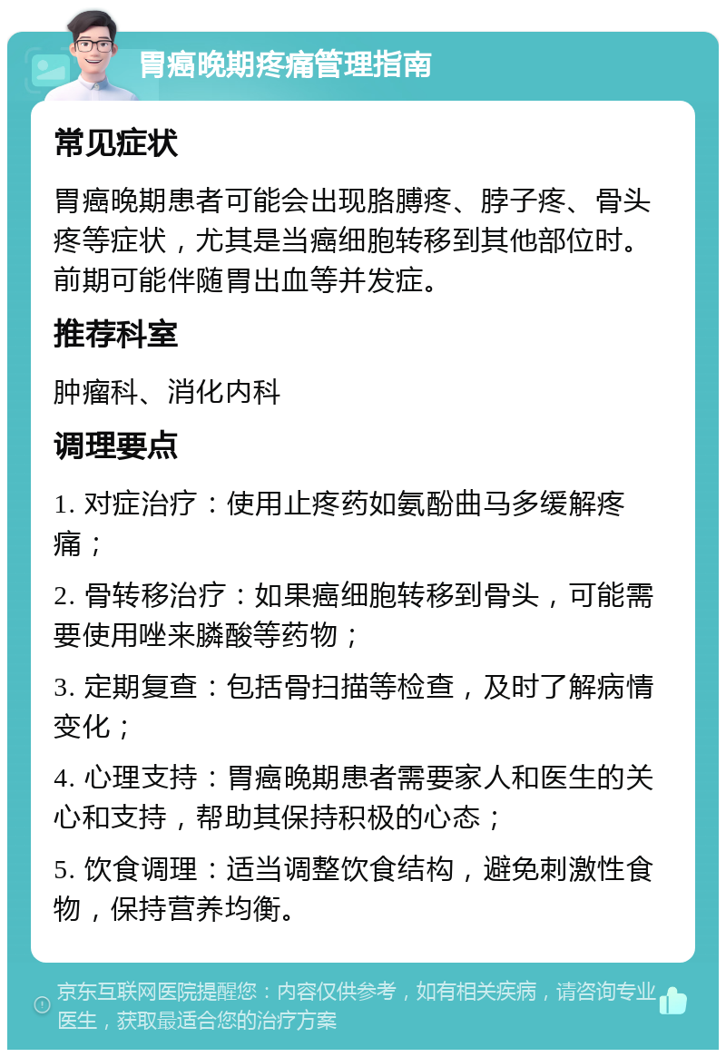 胃癌晚期疼痛管理指南 常见症状 胃癌晚期患者可能会出现胳膊疼、脖子疼、骨头疼等症状，尤其是当癌细胞转移到其他部位时。前期可能伴随胃出血等并发症。 推荐科室 肿瘤科、消化内科 调理要点 1. 对症治疗：使用止疼药如氨酚曲马多缓解疼痛； 2. 骨转移治疗：如果癌细胞转移到骨头，可能需要使用唑来膦酸等药物； 3. 定期复查：包括骨扫描等检查，及时了解病情变化； 4. 心理支持：胃癌晚期患者需要家人和医生的关心和支持，帮助其保持积极的心态； 5. 饮食调理：适当调整饮食结构，避免刺激性食物，保持营养均衡。