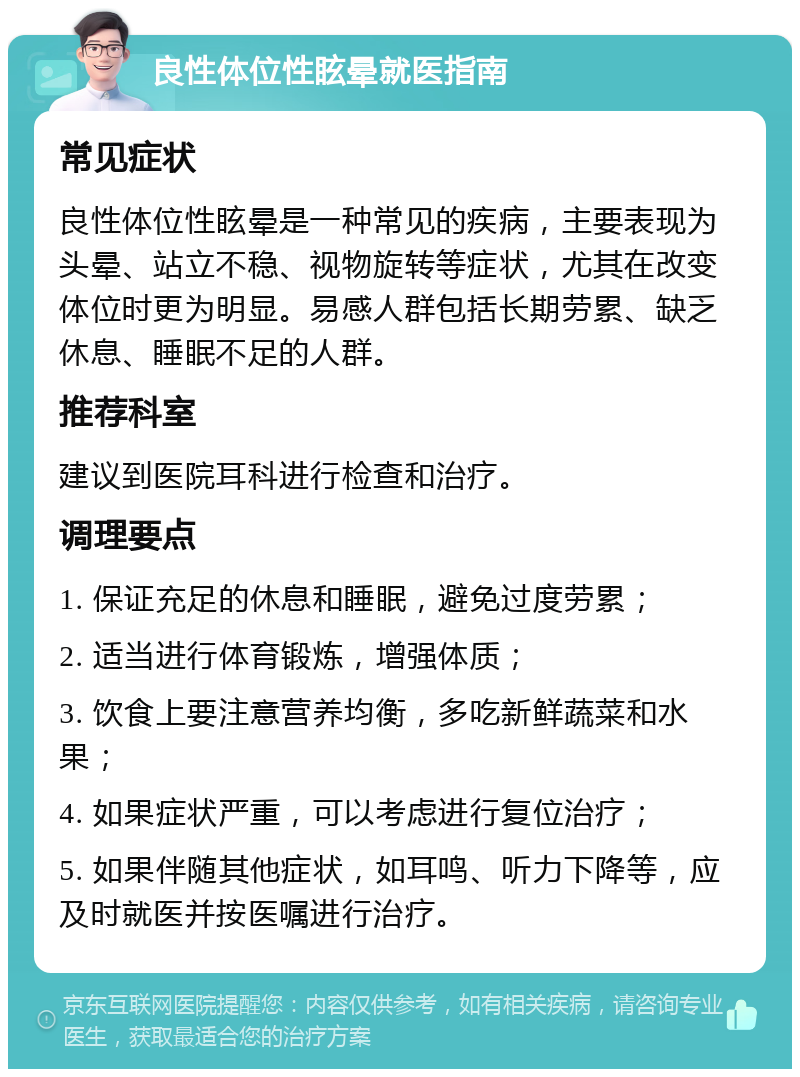 良性体位性眩晕就医指南 常见症状 良性体位性眩晕是一种常见的疾病，主要表现为头晕、站立不稳、视物旋转等症状，尤其在改变体位时更为明显。易感人群包括长期劳累、缺乏休息、睡眠不足的人群。 推荐科室 建议到医院耳科进行检查和治疗。 调理要点 1. 保证充足的休息和睡眠，避免过度劳累； 2. 适当进行体育锻炼，增强体质； 3. 饮食上要注意营养均衡，多吃新鲜蔬菜和水果； 4. 如果症状严重，可以考虑进行复位治疗； 5. 如果伴随其他症状，如耳鸣、听力下降等，应及时就医并按医嘱进行治疗。