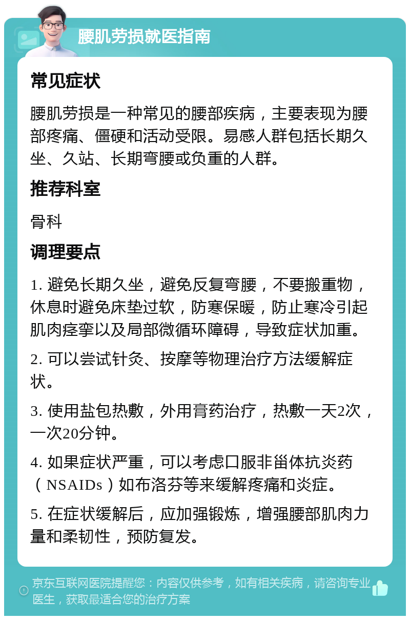 腰肌劳损就医指南 常见症状 腰肌劳损是一种常见的腰部疾病，主要表现为腰部疼痛、僵硬和活动受限。易感人群包括长期久坐、久站、长期弯腰或负重的人群。 推荐科室 骨科 调理要点 1. 避免长期久坐，避免反复弯腰，不要搬重物，休息时避免床垫过软，防寒保暖，防止寒冷引起肌肉痉挛以及局部微循环障碍，导致症状加重。 2. 可以尝试针灸、按摩等物理治疗方法缓解症状。 3. 使用盐包热敷，外用膏药治疗，热敷一天2次，一次20分钟。 4. 如果症状严重，可以考虑口服非甾体抗炎药（NSAIDs）如布洛芬等来缓解疼痛和炎症。 5. 在症状缓解后，应加强锻炼，增强腰部肌肉力量和柔韧性，预防复发。