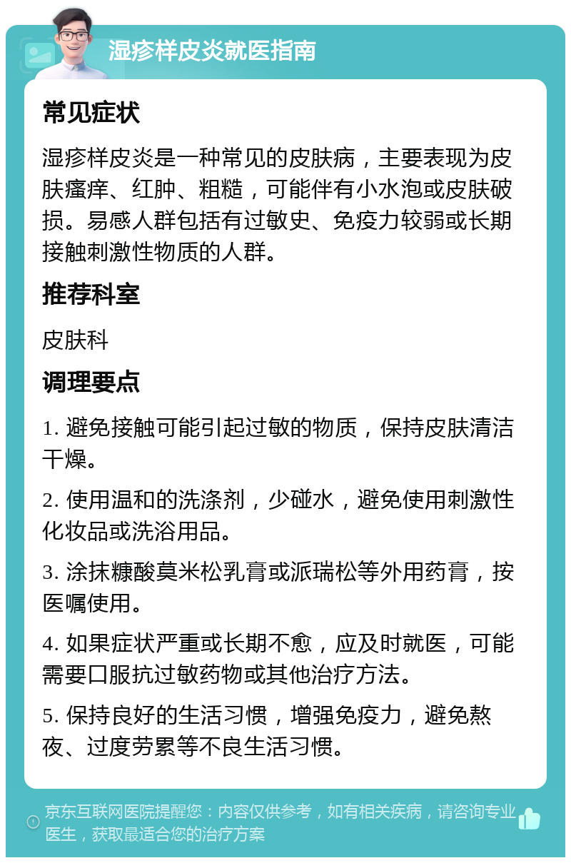 湿疹样皮炎就医指南 常见症状 湿疹样皮炎是一种常见的皮肤病，主要表现为皮肤瘙痒、红肿、粗糙，可能伴有小水泡或皮肤破损。易感人群包括有过敏史、免疫力较弱或长期接触刺激性物质的人群。 推荐科室 皮肤科 调理要点 1. 避免接触可能引起过敏的物质，保持皮肤清洁干燥。 2. 使用温和的洗涤剂，少碰水，避免使用刺激性化妆品或洗浴用品。 3. 涂抹糠酸莫米松乳膏或派瑞松等外用药膏，按医嘱使用。 4. 如果症状严重或长期不愈，应及时就医，可能需要口服抗过敏药物或其他治疗方法。 5. 保持良好的生活习惯，增强免疫力，避免熬夜、过度劳累等不良生活习惯。