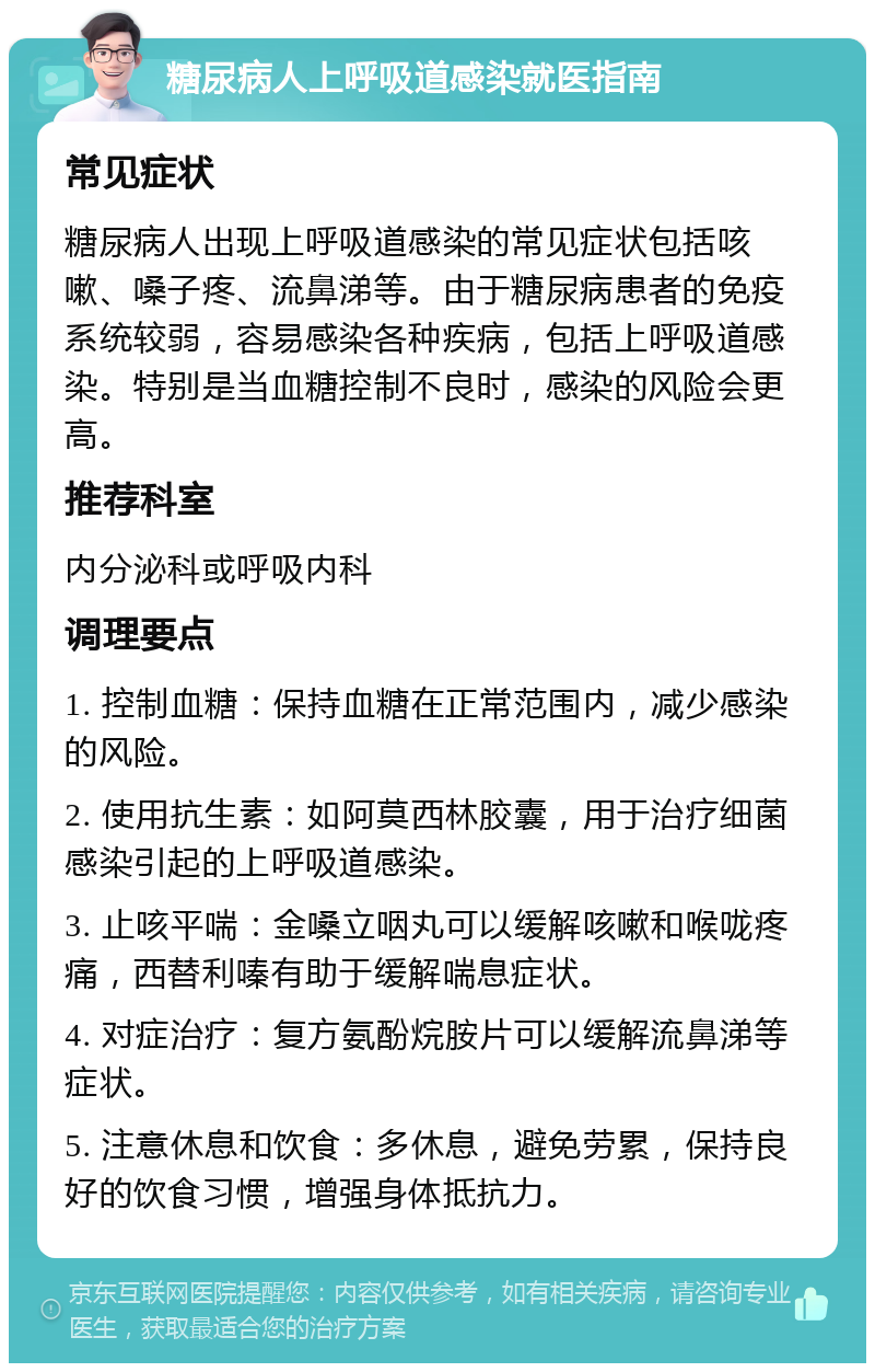 糖尿病人上呼吸道感染就医指南 常见症状 糖尿病人出现上呼吸道感染的常见症状包括咳嗽、嗓子疼、流鼻涕等。由于糖尿病患者的免疫系统较弱，容易感染各种疾病，包括上呼吸道感染。特别是当血糖控制不良时，感染的风险会更高。 推荐科室 内分泌科或呼吸内科 调理要点 1. 控制血糖：保持血糖在正常范围内，减少感染的风险。 2. 使用抗生素：如阿莫西林胶囊，用于治疗细菌感染引起的上呼吸道感染。 3. 止咳平喘：金嗓立咽丸可以缓解咳嗽和喉咙疼痛，西替利嗪有助于缓解喘息症状。 4. 对症治疗：复方氨酚烷胺片可以缓解流鼻涕等症状。 5. 注意休息和饮食：多休息，避免劳累，保持良好的饮食习惯，增强身体抵抗力。