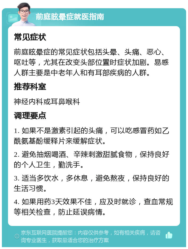 前庭眩晕症就医指南 常见症状 前庭眩晕症的常见症状包括头晕、头痛、恶心、呕吐等，尤其在改变头部位置时症状加剧。易感人群主要是中老年人和有耳部疾病的人群。 推荐科室 神经内科或耳鼻喉科 调理要点 1. 如果不是激素引起的头痛，可以吃感冒药如乙酰氨基酚缓释片来缓解症状。 2. 避免抽烟喝酒、辛辣刺激甜腻食物，保持良好的个人卫生，勤洗手。 3. 适当多饮水，多休息，避免熬夜，保持良好的生活习惯。 4. 如果用药3天效果不佳，应及时就诊，查血常规等相关检查，防止延误病情。