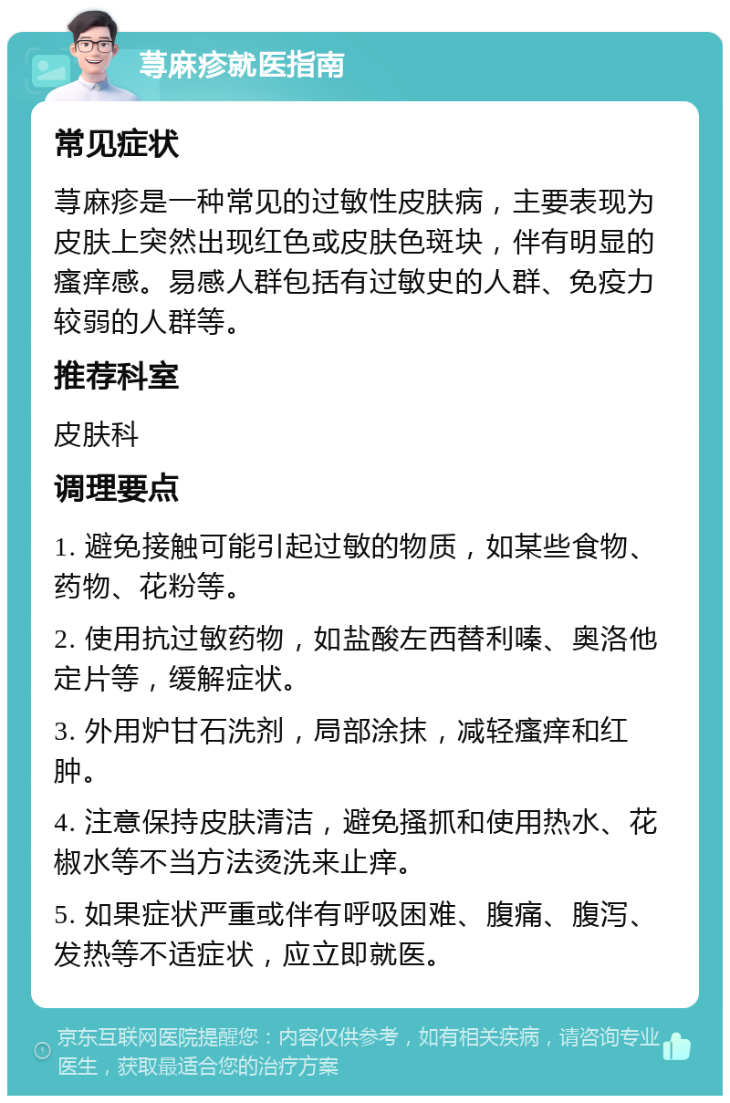 荨麻疹就医指南 常见症状 荨麻疹是一种常见的过敏性皮肤病，主要表现为皮肤上突然出现红色或皮肤色斑块，伴有明显的瘙痒感。易感人群包括有过敏史的人群、免疫力较弱的人群等。 推荐科室 皮肤科 调理要点 1. 避免接触可能引起过敏的物质，如某些食物、药物、花粉等。 2. 使用抗过敏药物，如盐酸左西替利嗪、奥洛他定片等，缓解症状。 3. 外用炉甘石洗剂，局部涂抹，减轻瘙痒和红肿。 4. 注意保持皮肤清洁，避免搔抓和使用热水、花椒水等不当方法烫洗来止痒。 5. 如果症状严重或伴有呼吸困难、腹痛、腹泻、发热等不适症状，应立即就医。