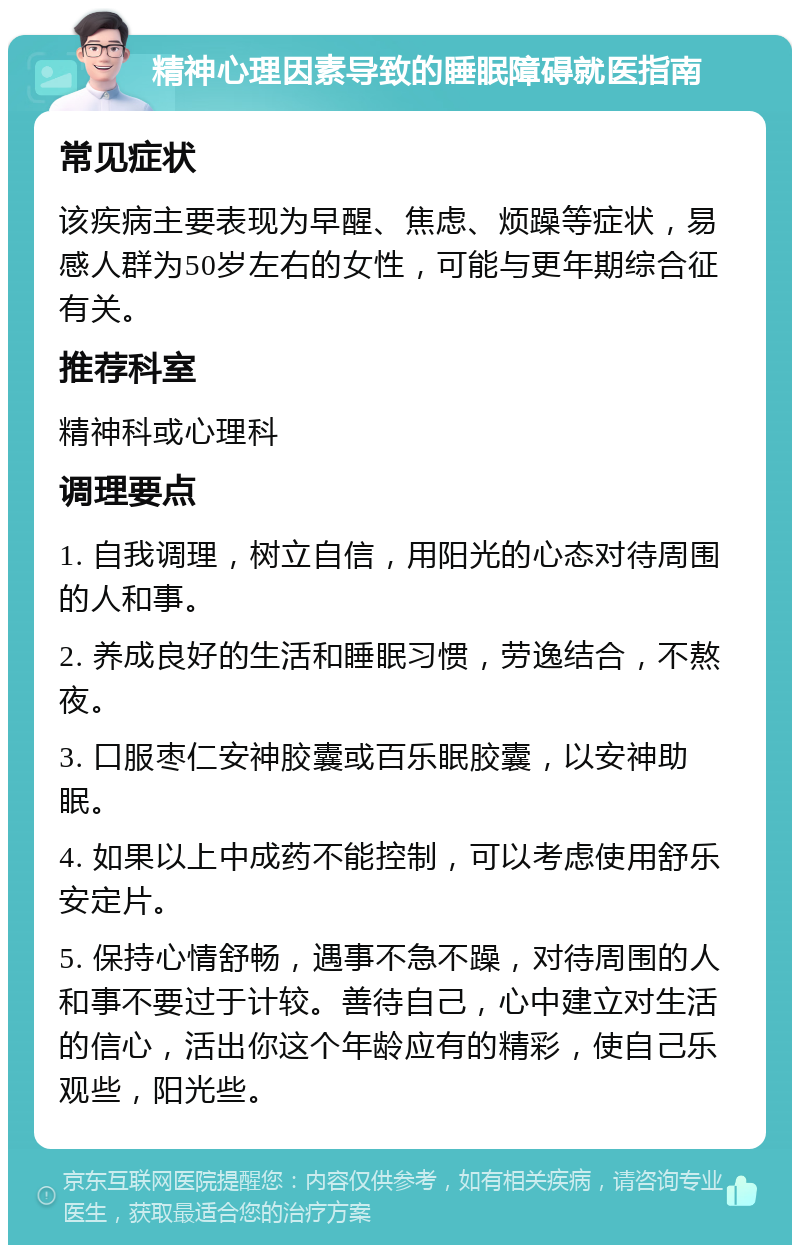 精神心理因素导致的睡眠障碍就医指南 常见症状 该疾病主要表现为早醒、焦虑、烦躁等症状，易感人群为50岁左右的女性，可能与更年期综合征有关。 推荐科室 精神科或心理科 调理要点 1. 自我调理，树立自信，用阳光的心态对待周围的人和事。 2. 养成良好的生活和睡眠习惯，劳逸结合，不熬夜。 3. 口服枣仁安神胶囊或百乐眠胶囊，以安神助眠。 4. 如果以上中成药不能控制，可以考虑使用舒乐安定片。 5. 保持心情舒畅，遇事不急不躁，对待周围的人和事不要过于计较。善待自己，心中建立对生活的信心，活出你这个年龄应有的精彩，使自己乐观些，阳光些。