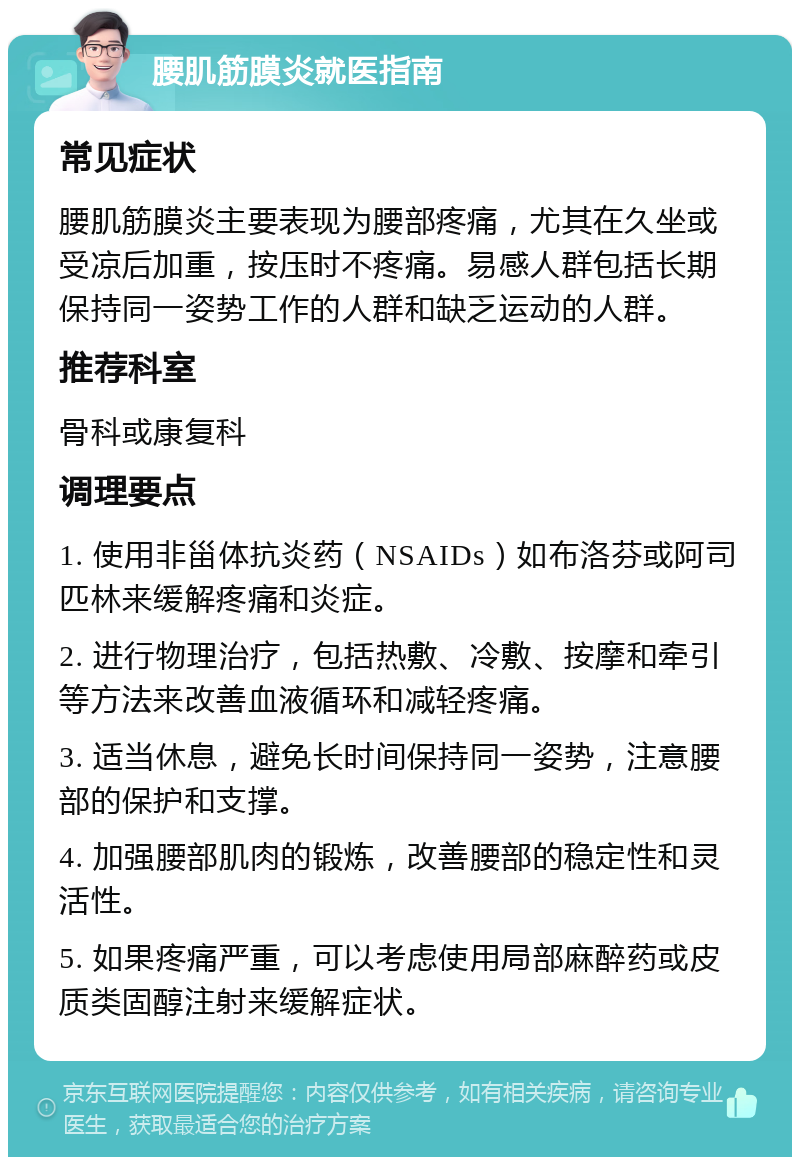 腰肌筋膜炎就医指南 常见症状 腰肌筋膜炎主要表现为腰部疼痛，尤其在久坐或受凉后加重，按压时不疼痛。易感人群包括长期保持同一姿势工作的人群和缺乏运动的人群。 推荐科室 骨科或康复科 调理要点 1. 使用非甾体抗炎药（NSAIDs）如布洛芬或阿司匹林来缓解疼痛和炎症。 2. 进行物理治疗，包括热敷、冷敷、按摩和牵引等方法来改善血液循环和减轻疼痛。 3. 适当休息，避免长时间保持同一姿势，注意腰部的保护和支撑。 4. 加强腰部肌肉的锻炼，改善腰部的稳定性和灵活性。 5. 如果疼痛严重，可以考虑使用局部麻醉药或皮质类固醇注射来缓解症状。