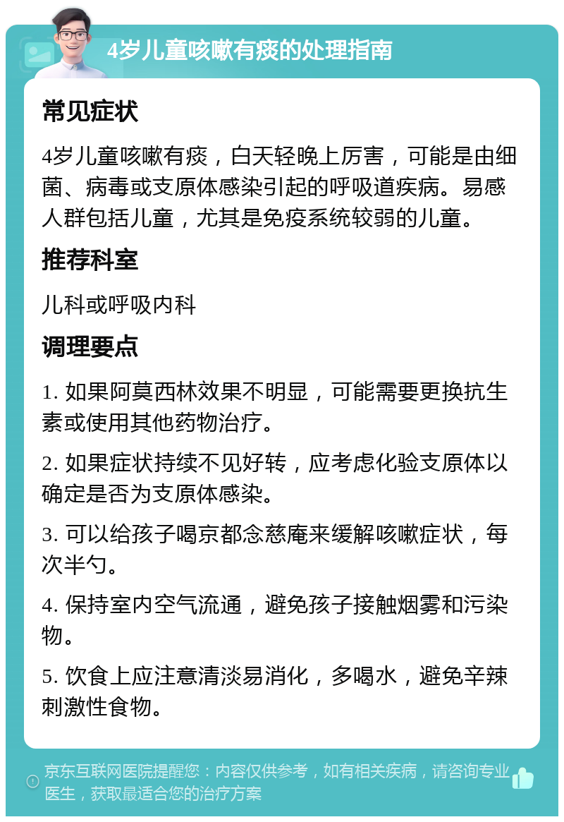 4岁儿童咳嗽有痰的处理指南 常见症状 4岁儿童咳嗽有痰，白天轻晚上厉害，可能是由细菌、病毒或支原体感染引起的呼吸道疾病。易感人群包括儿童，尤其是免疫系统较弱的儿童。 推荐科室 儿科或呼吸内科 调理要点 1. 如果阿莫西林效果不明显，可能需要更换抗生素或使用其他药物治疗。 2. 如果症状持续不见好转，应考虑化验支原体以确定是否为支原体感染。 3. 可以给孩子喝京都念慈庵来缓解咳嗽症状，每次半勺。 4. 保持室内空气流通，避免孩子接触烟雾和污染物。 5. 饮食上应注意清淡易消化，多喝水，避免辛辣刺激性食物。