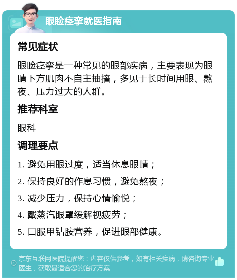 眼睑痉挛就医指南 常见症状 眼睑痉挛是一种常见的眼部疾病，主要表现为眼睛下方肌肉不自主抽搐，多见于长时间用眼、熬夜、压力过大的人群。 推荐科室 眼科 调理要点 1. 避免用眼过度，适当休息眼睛； 2. 保持良好的作息习惯，避免熬夜； 3. 减少压力，保持心情愉悦； 4. 戴蒸汽眼罩缓解视疲劳； 5. 口服甲钴胺营养，促进眼部健康。