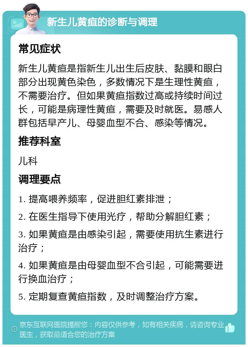 新生儿黄疸的诊断与调理 常见症状 新生儿黄疸是指新生儿出生后皮肤、黏膜和眼白部分出现黄色染色，多数情况下是生理性黄疸，不需要治疗。但如果黄疸指数过高或持续时间过长，可能是病理性黄疸，需要及时就医。易感人群包括早产儿、母婴血型不合、感染等情况。 推荐科室 儿科 调理要点 1. 提高喂养频率，促进胆红素排泄； 2. 在医生指导下使用光疗，帮助分解胆红素； 3. 如果黄疸是由感染引起，需要使用抗生素进行治疗； 4. 如果黄疸是由母婴血型不合引起，可能需要进行换血治疗； 5. 定期复查黄疸指数，及时调整治疗方案。