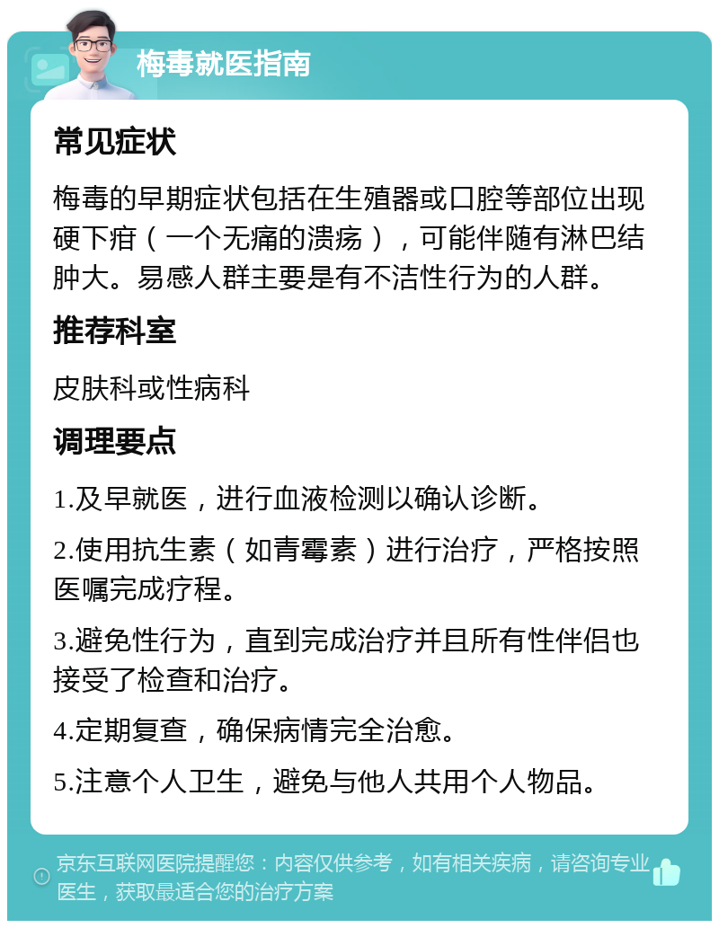 梅毒就医指南 常见症状 梅毒的早期症状包括在生殖器或口腔等部位出现硬下疳（一个无痛的溃疡），可能伴随有淋巴结肿大。易感人群主要是有不洁性行为的人群。 推荐科室 皮肤科或性病科 调理要点 1.及早就医，进行血液检测以确认诊断。 2.使用抗生素（如青霉素）进行治疗，严格按照医嘱完成疗程。 3.避免性行为，直到完成治疗并且所有性伴侣也接受了检查和治疗。 4.定期复查，确保病情完全治愈。 5.注意个人卫生，避免与他人共用个人物品。