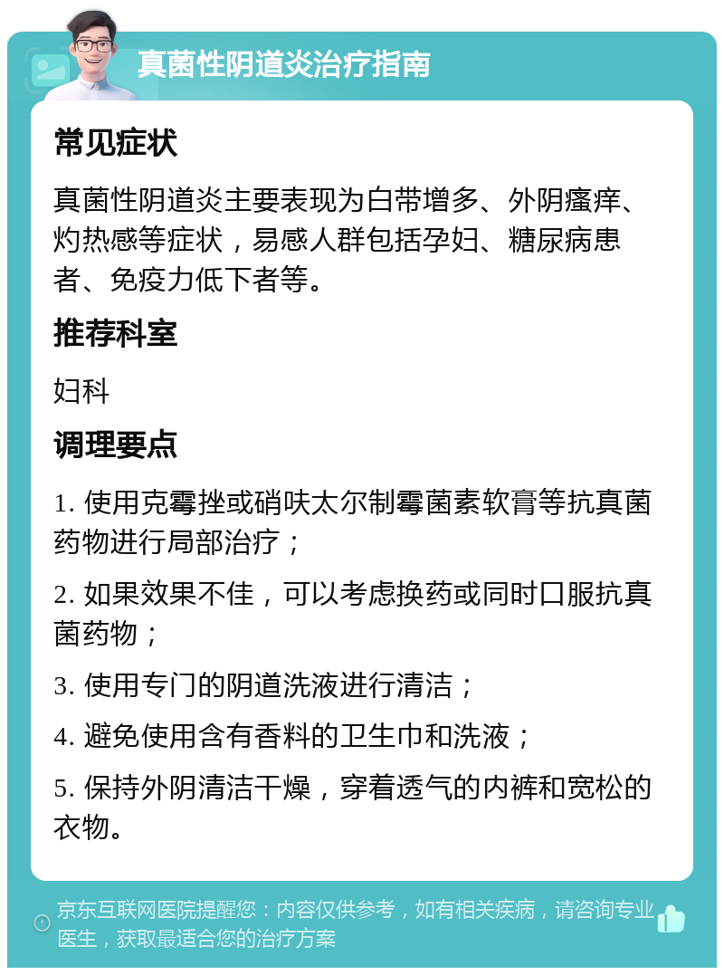 真菌性阴道炎治疗指南 常见症状 真菌性阴道炎主要表现为白带增多、外阴瘙痒、灼热感等症状，易感人群包括孕妇、糖尿病患者、免疫力低下者等。 推荐科室 妇科 调理要点 1. 使用克霉挫或硝呋太尔制霉菌素软膏等抗真菌药物进行局部治疗； 2. 如果效果不佳，可以考虑换药或同时口服抗真菌药物； 3. 使用专门的阴道洗液进行清洁； 4. 避免使用含有香料的卫生巾和洗液； 5. 保持外阴清洁干燥，穿着透气的内裤和宽松的衣物。