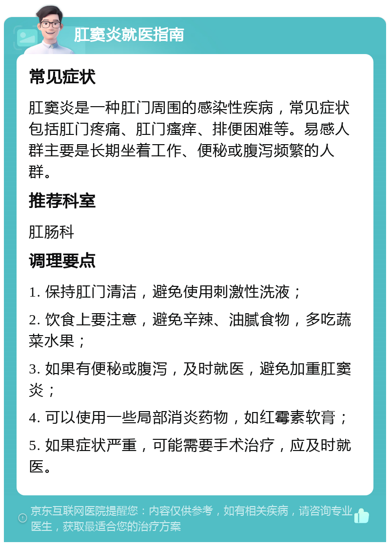 肛窦炎就医指南 常见症状 肛窦炎是一种肛门周围的感染性疾病，常见症状包括肛门疼痛、肛门瘙痒、排便困难等。易感人群主要是长期坐着工作、便秘或腹泻频繁的人群。 推荐科室 肛肠科 调理要点 1. 保持肛门清洁，避免使用刺激性洗液； 2. 饮食上要注意，避免辛辣、油腻食物，多吃蔬菜水果； 3. 如果有便秘或腹泻，及时就医，避免加重肛窦炎； 4. 可以使用一些局部消炎药物，如红霉素软膏； 5. 如果症状严重，可能需要手术治疗，应及时就医。