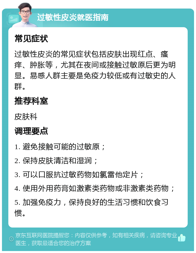 过敏性皮炎就医指南 常见症状 过敏性皮炎的常见症状包括皮肤出现红点、瘙痒、肿胀等，尤其在夜间或接触过敏原后更为明显。易感人群主要是免疫力较低或有过敏史的人群。 推荐科室 皮肤科 调理要点 1. 避免接触可能的过敏原； 2. 保持皮肤清洁和湿润； 3. 可以口服抗过敏药物如氯雷他定片； 4. 使用外用药膏如激素类药物或非激素类药物； 5. 加强免疫力，保持良好的生活习惯和饮食习惯。