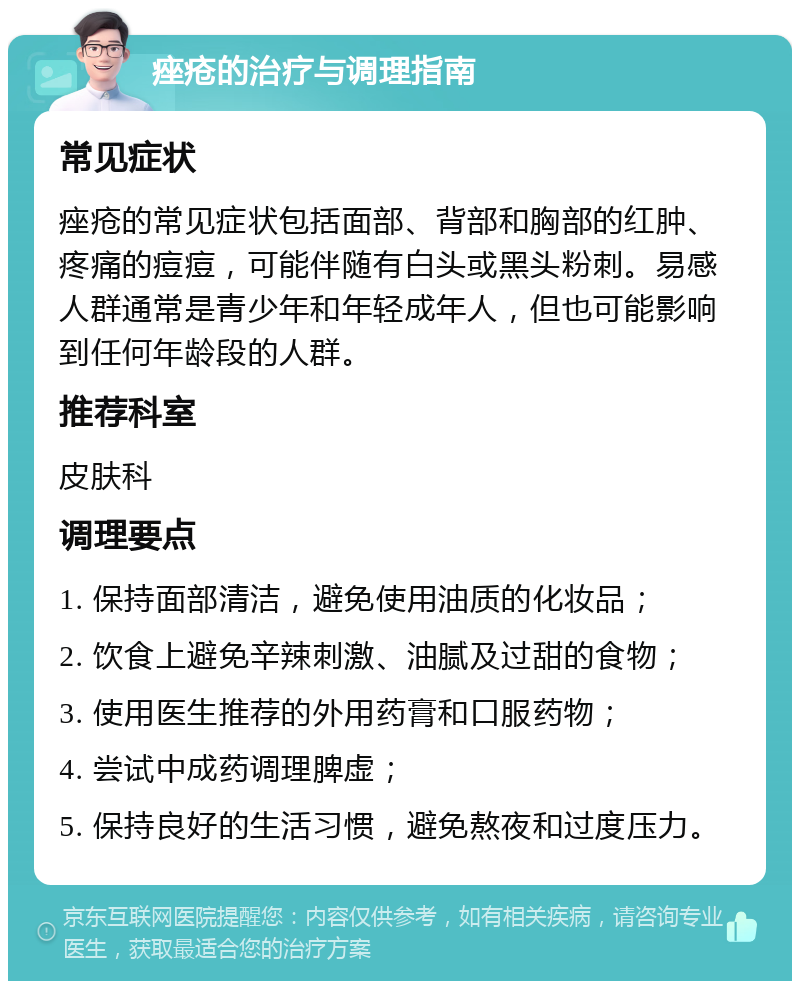 痤疮的治疗与调理指南 常见症状 痤疮的常见症状包括面部、背部和胸部的红肿、疼痛的痘痘，可能伴随有白头或黑头粉刺。易感人群通常是青少年和年轻成年人，但也可能影响到任何年龄段的人群。 推荐科室 皮肤科 调理要点 1. 保持面部清洁，避免使用油质的化妆品； 2. 饮食上避免辛辣刺激、油腻及过甜的食物； 3. 使用医生推荐的外用药膏和口服药物； 4. 尝试中成药调理脾虚； 5. 保持良好的生活习惯，避免熬夜和过度压力。