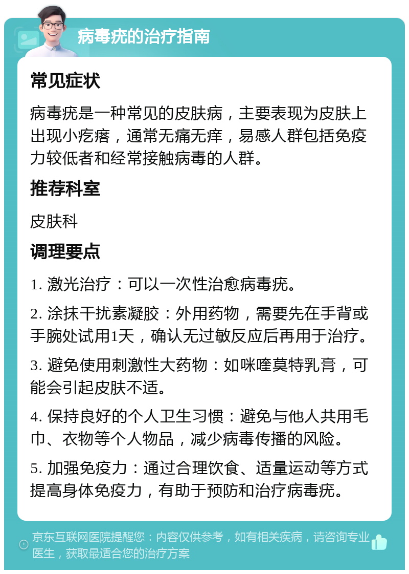 病毒疣的治疗指南 常见症状 病毒疣是一种常见的皮肤病，主要表现为皮肤上出现小疙瘩，通常无痛无痒，易感人群包括免疫力较低者和经常接触病毒的人群。 推荐科室 皮肤科 调理要点 1. 激光治疗：可以一次性治愈病毒疣。 2. 涂抹干扰素凝胶：外用药物，需要先在手背或手腕处试用1天，确认无过敏反应后再用于治疗。 3. 避免使用刺激性大药物：如咪喹莫特乳膏，可能会引起皮肤不适。 4. 保持良好的个人卫生习惯：避免与他人共用毛巾、衣物等个人物品，减少病毒传播的风险。 5. 加强免疫力：通过合理饮食、适量运动等方式提高身体免疫力，有助于预防和治疗病毒疣。