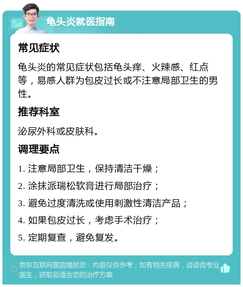 龟头炎就医指南 常见症状 龟头炎的常见症状包括龟头痒、火辣感、红点等，易感人群为包皮过长或不注意局部卫生的男性。 推荐科室 泌尿外科或皮肤科。 调理要点 1. 注意局部卫生，保持清洁干燥； 2. 涂抹派瑞松软膏进行局部治疗； 3. 避免过度清洗或使用刺激性清洁产品； 4. 如果包皮过长，考虑手术治疗； 5. 定期复查，避免复发。