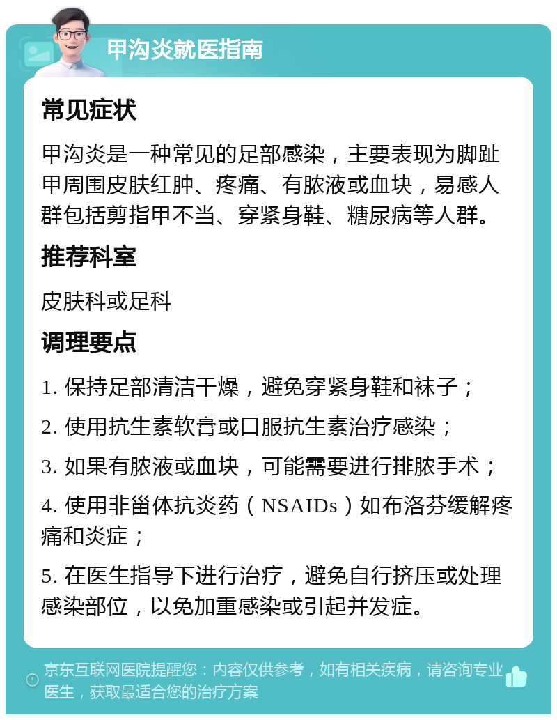 甲沟炎就医指南 常见症状 甲沟炎是一种常见的足部感染，主要表现为脚趾甲周围皮肤红肿、疼痛、有脓液或血块，易感人群包括剪指甲不当、穿紧身鞋、糖尿病等人群。 推荐科室 皮肤科或足科 调理要点 1. 保持足部清洁干燥，避免穿紧身鞋和袜子； 2. 使用抗生素软膏或口服抗生素治疗感染； 3. 如果有脓液或血块，可能需要进行排脓手术； 4. 使用非甾体抗炎药（NSAIDs）如布洛芬缓解疼痛和炎症； 5. 在医生指导下进行治疗，避免自行挤压或处理感染部位，以免加重感染或引起并发症。