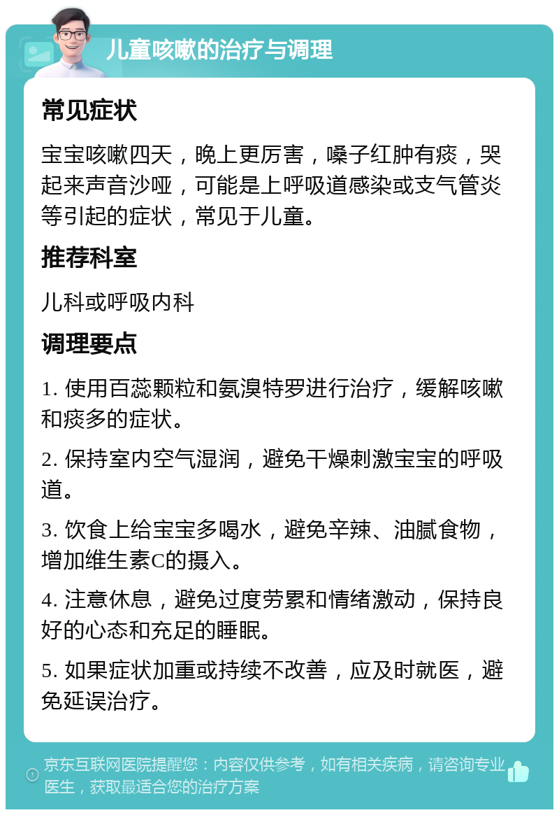 儿童咳嗽的治疗与调理 常见症状 宝宝咳嗽四天，晚上更厉害，嗓子红肿有痰，哭起来声音沙哑，可能是上呼吸道感染或支气管炎等引起的症状，常见于儿童。 推荐科室 儿科或呼吸内科 调理要点 1. 使用百蕊颗粒和氨溴特罗进行治疗，缓解咳嗽和痰多的症状。 2. 保持室内空气湿润，避免干燥刺激宝宝的呼吸道。 3. 饮食上给宝宝多喝水，避免辛辣、油腻食物，增加维生素C的摄入。 4. 注意休息，避免过度劳累和情绪激动，保持良好的心态和充足的睡眠。 5. 如果症状加重或持续不改善，应及时就医，避免延误治疗。